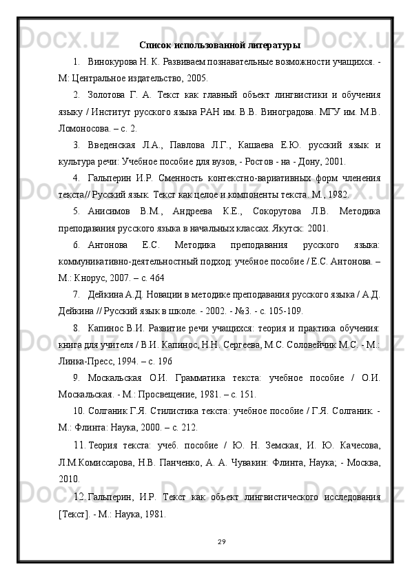 29C писок   использованной литературы
1. Винокурова Н. К. Развиваем познавательные возможности учащихся. -
М: Центральное издательство, 2005.
2. Золотова   Г.   А.   Текст   как   главный   объект   лингвистики   и   обучения
языку / Институт русского языка РАН им. В.В. Виноградова. МГУ им. М.В.
Ломоносова. – с. 2.
3. Введенская   Л.А.,   Павлова   Л.Г.,   Кашаева   Е.Ю.   русский   язык   и
культура речи: Учебное пособие для вузов, - Ростов - на - Дону, 2001.
4. Гальперин   И.Р.   Сменность   контекстно-вариативных   форм   членения
текста// Русский язык. Текст как целое и компоненты текста. М., 1982.
5. Анисимов   В.М.,   Андреева   К.Е.,   Сокорутова   Л.В.   Методика
преподавания русского языка в начальных классах. Якутск: 2001.
6. Антонова   Е.С.   Методика   преподавания   русского   языка:
коммуникативно-деятельностный подход: учебное пособие / Е.С. Антонова. –
М.: Кнорус, 2007. – с. 464 
7. Дейкина А.Д. Новации в методике преподавания русского языка / А.Д.
Дейкина // Русский язык в школе. - 2002. - №3. - с. 105-109. 
8. Капинос   В.И.   Развитие   речи   учащихся:   теория   и   практика   обучения:
книга для учителя / В.И. Капинос, Н.Н. Сергеева, М.С. Соловейчик М.С. - М.:
Линка-Пресс, 1994. – с. 196 
9. Москальская   О.И.   Грамматика   текста:   учебное   пособие   /   О.И.
Москальская. - М.: Просвещение, 1981. – с. 151. 
10. Солганик Г.Я. Стилистика текста:  учебное пособие / Г.Я. Солганик. -
М.: Флинта: Наука, 2000. – с. 212. 
11. Теория   текста:   учеб.   пособие   /   Ю.   Н.   Земская,   И.   Ю.   Качесова,
Л.M.Комиссарова,  Н.В.  Панченко,   А. А.  Чувакин:  Флинта,  Наука;  -  Москва,
2010.
12. Гальперин,   И.Р.   Текст   как   объект   лингвистического   исследования
[Текст]. - М.: Наука, 1981. 