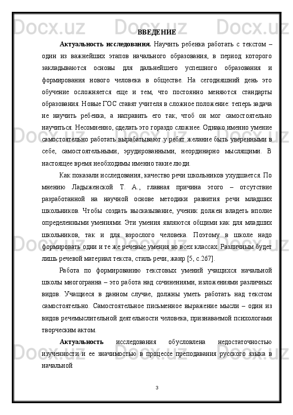 3ВВЕДЕНИЕ
Актуальность   исследования.   Научить   ребенка   работать   с   текстом   –
один   из   важнейших   этапов   начального   образования,   в   период   которого
закладываются   основы   для   дальнейшего   успешного   образования   и
формирования   нового   человека   в   обществе.   На   сегодняшний   день   это
обучение   осложняется   еще   и   тем,   что   постоянно   меняются   стандарты
образования. Новые ГОС ставят учителя в сложное положение: теперь задача
не   научить   ребенка,   а   направить   его   так,   чтоб   он   мог   самостоятельно
научиться. Несомненно, сделать это гораздо сложнее. Однако именно умение
самостоятельно работать вырабатывают у ребят желание быть уверенными в
себе,   самостоятельными,   эрудированными,   неординарно   мыслящими.   В
настоящее время необходимы именно такие люди.
Как показали исследования, качество речи школьников ухудшается. По
мнению   Ладыженской   Т.   А.,   главная   причина   этого   –   отсутствие
разработанной   на   научной   основе   методики   развития   речи   младших
школьников.   Чтобы   создать   высказывание,   ученик   должен   владеть   вполне
определенными   умениями.   Эти   умения   являются   общими   как   для   младших
школьников,   так   и   для   взрослого   человека.   Поэтому   в   школе   надо
формировать одни и те же речевые умения во всех классах. Различным будет
лишь речевой материал текста, стиль речи, жанр [5, с.267].
Работа   по   формированию   текстовых   умений   учащихся   начальной
школы многогранна – это работа над сочинениями, изложениями различных
видов.   Учащиеся   в   данном   случае,   должны   уметь   работать   над   текстом
самостоятельно.   Самостоятельное   письменное   выражение   мысли   –   один   из
видов речемыслительной деятельности человека, признаваемой психологами
творческим актом. 
Актуальность   исследования   обусловлена   недостаточностью
изученности   и   ее   значимостью   в   процессе   преподавания   русского   языка   в
начальной  