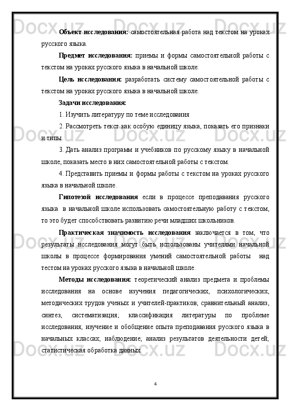 4Объект исследования:   самостоятельная работа над текстом на уроках
русского языка.
Предмет   исследования:   приемы   и   формы   самостоятельной   работы   с
текстом на уроках русского языка в начальной школе.
Цель   исследования:   разработать   систему   самостоятельной   работы   с
текстом на уроках русского языка в начальной школе.
Задачи исследования:
1. Изучить литературу по теме исследования
2. Рассмотреть текст как особую единицу языка, показать его признаки
и типы.
3. Дать   анализ   программ   и   учебников   по   русскому   языку   в   начальной
школе, показать место в них самостоятельной работы с текстом.
4. Представить приемы и формы работы с текстом на уроках русского
языка в начальной школе.
Гипотезой   исследования   если   в   процессе   преподавания   русского
языка     в  начальной  школе  использовать  самостоятельную  работу   с  текстом,
то это будет способствовать развитию речи младших школьников.
Практическая   значимость   исследования   заключается   в   том,   что
результаты   исследования   могут   быть   использованы   учителями   начальной
школы   в   процессе   формирования   умений   самостоятельной   работы     над
тестом на уроках русского языка в начальной школе.
Методы   исследования:   теоретический   анализ   предмета   и   проблемы
исследования   на   основе   изучения   педагогических,   психологических,
методических   трудов   ученых   и   учителей-практиков;   сравнительный   анализ,
синтез,   систематизация;   классификация   литературы   по   проблеме
исследования;   изучение   и  обобщение   опыта   преподавания   русского   языка   в
начальных   классах;   наблюдение;   анализ   результатов   деятельности   детей;
статистическая обработка данных.  