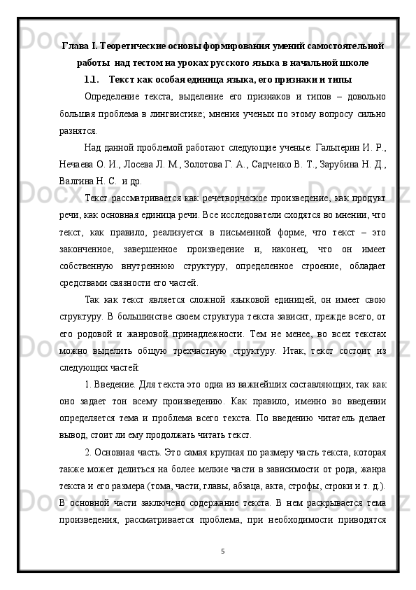 5Глава  I . Теоретические основы формирования умений самостоятельной
работы  над тестом на уроках русского языка в начальной школе
1.1. Текст как особая единица языка, его признаки и типы
Определение   текста,   выделение   его   признаков   и   типов   –   довольно
большая   проблема   в   лингвистике;   мнения   ученых   по   этому   вопросу   сильно
разнятся.
Над данной проблемой работают следующие ученые: Гальперин И. Р.,
Нечаева О. И., Лосева Л. М., Золотова Г. А., Садченко В. Т., Зарубина Н. Д.,
Валгина Н. С.  и др.
Текст   рассматривается   как   речетворческое   произведение,   как   продукт
речи, как основная единица речи. Все исследователи сходятся во мнении, что
текст,   как   правило,   реализуется   в   письменной   форме,   что   текст   –   это
законченное,   завершенное   произведение   и,   наконец,   что   он   имеет
собственную   внутреннюю   структуру,   определенное   строение,   обладает
средствами связности его частей.
Так   как   текст   является   сложной   языковой   единицей,   он   имеет   свою
структуру. В большинстве своем структура текста зависит, прежде всего, от
его   родовой   и   жанровой   принадлежности.   Тем   не   менее,   во   всех   текстах
можно   выделить   общую   трехчастную   структуру.   Итак,   текст   состоит   из
следующих частей:
1. Введение. Для текста это одна из важнейших составляющих, так как
оно   задает   тон   всему   произведению.   Как   правило,   именно   во   введении
определяется   тема   и   проблема   всего   текста.   По   введению   читатель   делает
вывод, стоит ли ему продолжать читать текст.
2. Основная часть. Это самая крупная по размеру часть текста, которая
также   может   делиться   на   более   мелкие   части   в   зависимости   от   рода,   жанра
текста и его размера (тома, части, главы, абзаца, акта, строфы, строки и т. д.).
В   основной   части   заключено   содержание   текста.   В   нем   раскрывается   тема
произведения,   рассматривается   проблема,   при   необходимости   приводятся