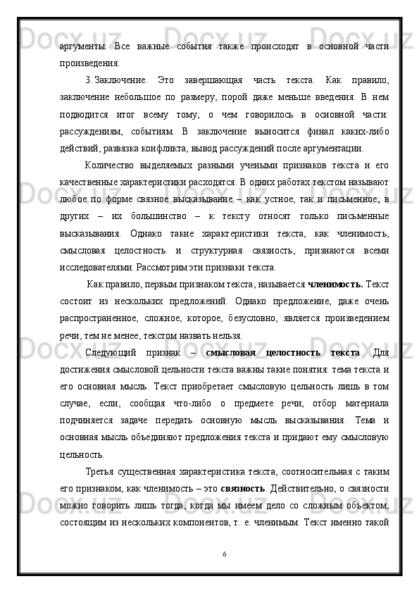 6аргументы.   Все   важные   события   также   происходят   в   основной   части
произведения.
3. Заключение.   Это   завершающая   часть   текста.   Как   правило,
заключение   небольшое   по   размеру,   порой   даже   меньше   введения.   В   нем
подводится   итог   всему   тому,   о   чем   говорилось   в   основной   части:
рассуждениям,   событиям.   В   заключение   выносится   финал   каких-либо
действий, развязка конфликта, вывод рассуждений после аргументации.     
Количество   выделяемых   разными   учеными   признаков   текста   и   его
качественные характеристики расходятся. В одних работах текстом называют
любое   по   форме   связное   высказывание   –   как   устное,   так   и   письменное;   в
других   –   их   большинство   –   к   тексту   относят   только   письменные
высказывания.   Однако   такие   характеристики   текста,   как   членимость,
смысловая   целостность   и   структурная   связность,   признаются   всеми
исследователями. Рассмотрим эти признаки текста.
 Как правило, первым признаком текста, называется  членимость.  Текст
состоит   из   нескольких   предложений.   Однако   предложение,   даже   очень
распространенное,   сложное,   которое,   безусловно,   является   произведением
речи, тем не менее, текстом назвать нельзя.
Следующий   признак   –   смысловая   целостность   текста .   Для
достижения смысловой цельности текста важны такие понятия: тема текста и
его   основная   мысль.   Текст   приобретает   смысловую   цельность   лишь   в   том
случае,   если,   сообщая   что-либо   о   предмете   речи,   отбор   материала
подчиняется   задаче   передать   основную   мысль   высказывания.   Тема   и
основная мысль объединяют предложения текста и придают ему смысловую
цельность.
Третья   существенная   характеристика   текста,   соотносительная   с   таким
его признаком, как членимость – это   связность . Действительно, о связности
можно   говорить   лишь   тогда,   когда   мы   имеем   дело   со   сложным   объектом,
состоящим из нескольких компонентов, т. е. членимым. Текст именно такой 