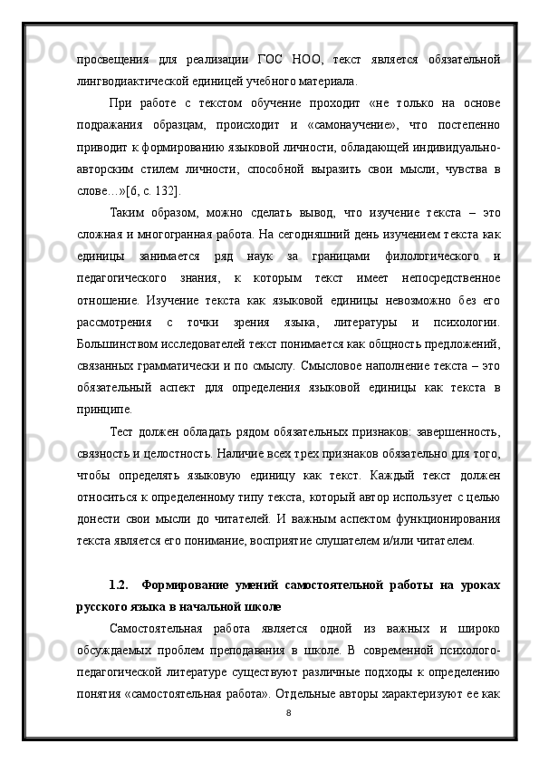 8просвещения   для   реализации   ГОС   НОО,   текст   является   обязательной
лингводиактической единицей учебного материала.
При   работе   с   текстом   обучение   проходит   «не   только   на   основе
подражания   образцам,   происходит   и   «самонаучение»,   что   постепенно
приводит к формированию языковой личности, обладающей индивидуально-
авторским   стилем   личности,   способной   выразить   свои   мысли,   чувства   в
слове…»[6, с. 132].
Таким   образом,   можно   сделать   вывод,   что   изучение   текста   –   это
сложная и многогранная работа. На сегодняшний день изучением текста как
единицы   занимается   ряд   наук   за   границами   филологического   и
педагогического   знания,   к   которым   текст   имеет   непосредственное
отношение.   Изучение   текста   как   языковой   единицы   невозможно   без   его
рассмотрения   с   точки   зрения   языка,   литературы   и   психологии.
Большинством исследователей текст понимается как общность предложений,
связанных грамматически и по смыслу. Смысловое наполнение текста  – это
обязательный   аспект   для   определения   языковой   единицы   как   текста   в
принципе.
Тест   должен   обладать   рядом   обязательных   признаков:   завершенность,
связность и целостность. Наличие всех трех признаков обязательно для того,
чтобы   определять   языковую   единицу   как   текст.   Каждый   текст   должен
относиться к определенному типу текста,   который автор использует с целью
донести   свои   мысли   до   читателей.   И   важным   аспектом   функционирования
текста является его понимание, восприятие слушателем и/или читателем.     
1.2. Формирование   умений   самостоятельной   работы   на   уроках
русского языка в начальной школе  
Самостоятельная   работа   является   одной   из   важных   и   широко
обсуждаемых   проблем   преподавания   в   школе.   В   современной   психолого-
педагогической   литературе   существуют   различные   подходы   к   определению
понятия «самостоятельная работа». Отдельные авторы характеризуют ее как 