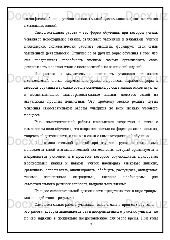 9специфический   вид   учебно-познавательной   деятельности   (или   сочетание
нескольких видов).
Самостоятельная   работа   –   это   форма   обучения,   при   которой   ученик
усваивает   необходимые   знания,   овладевает   умениями   и   навыками,   учится
планомерно,   систематически   работать,   мыслить,   формирует   свой   стиль
умственной   деятельности.   Отличие   ее   от   других   форм   обучения   в   том,   что
она   предполагает   способность   ученика   самому   организовать   свою
деятельность в соответствии с поставленной или возникшей задачей.
Инициатива   и   мыслительная   активность   учащихся   становятся
неотъемлемой   частью   современного   урока,   а   проблема   выработки   форм   и
методов обучения не только обеспечивающих прочные знания основ наук, но
и   воспитывающих   самообразовательные   навыки,   является   одной   из
актуальных   проблем   педагогики.   Эту   проблему   можно   решить   путем
усиления   самостоятельной   работы   учащихся   во   всех   звеньях   учебного
процесса.
Роль   самостоятельной   работы   школьников   возрастает   в   связи   с
изменением цели обучения, его направленностью на формирование навыков,
творческой деятельности, а так же в связи с компьютеризацией обучения.
Под   самостоятельной   работой   при   изучении   русского   языка   нами
понимается   такой   вид   мыслительной   деятельности,   который   организуется   и
направляется   учителем   и   в   процессе   которого   обучающиеся,   приобретая
необходимые   знания   и   навыки,   учатся   наблюдать   языковые   явления,
сравнивать, сопоставлять, анализировать, обобщать, рассуждать, овладевают
такими   логическими   операциями,   которые   необходимы   для
самостоятельного решения вопросов, выдвигаемых жизнью.
Процесс самостоятельной деятельности представляется в виде триады:
мотив – действие – результат.
Самостоятельная работа учащихся, включаемая в процессе обучения –
это работа, которая выполняется без непосредственного участия учителя, но
по   его   заданию   в   специально   предоставленное   для   этого   время.   При   этом 