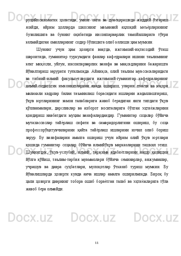 руҳийпсихологик   ҳолатида,   унинг   онги   ва   дуне,қарашида   жиддий   ўзгариш
ясайди,   айрим   ҳолларда   шахснинг   маънавий   аҳлоқий   меъ	
е,рларининг
бузилишига   ва   бунинг   оқибатида   инсонпарварлик   тамойилларига   тўғри
келмайдиган омилларнинг содир бўлишига олиб келиши ҳам мумкин. 
Шунинг   учун   ҳам   ҳозирги   вақтда,   ижтимоий-иқтисодий   ўтиш
шароитида,   гуманитар   туркумдаги   фанлар   кафедралари   ишини   таълимнинг
кенг   миқ	
е,сли,   уйғун,   инсонпарварлик   вазифа   ва   мақсадларини   бажаришга
йўналтириш   зарурати   туғилмоқда.   Айниқса,   олий   таълим   муассасаларидаги
ва   тибиий-илмий   факультетлардаги   ижтимоий-гуманитар   кафедраларнинг
илмий-педагогик   имкониятларини   янада   ошириш,   уларни   етакчи   ва   юқори
малакали   кадрлар   билан   таъминлаш   борасидаги   ишларни   жадаллаштириш,
ўқув   юртларининг   замон   талабларига   жавоб   берадиган   янги   типдаги   ўқув
қўлланмалари,   дарсликлар   ва   ахборот   воситаларига   бўлган   эҳти	
е,жларини
қондириш   навбатдаги   муҳим   вазифалардандир.   Гуманитар   соҳалар   бўйича
мутахассислар   тай	
е,рлаш   сифати   ва   самарадорлигини   ошириш,   бу   соҳа
профессорўқитувчиларини   қайта   тай	
е,рлаш   ишларини   изчил   олиб   бориш
зарур.   Бу   вазифаларни   амалга   ошириш   учун   айрим   олий   ўқув   юртлари
қошида   гуманитар   соҳалар   бўйича   илмийўқув   марказларини   ташкил   этиш.
Шунингдек,   ўқув-услубий,   илмий,   таржима   адаби	
е,тларини   нашр   қилишни
йўлга   қўйиш,   таълим-тарбия   муаммолари   бўйича   семинарлар,   анжуманлар,
учрашув   ва   давра   суҳбатлари,   мулоқотлар   ўтказиб   туриш   мумкин.   Бу
йўналишларда   ҳозирги   кунда   анча   ишлар   амалга   оширилмоқда.   Бироқ   бу
ҳали   ҳозирги   даврнинг   тобора   ошиб   бора	
е,тган   талаб   ва   эҳти	е,жларига   тўла
жавоб бера олмайди. 
  11   