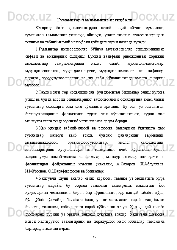 Гуманитар таълимнинг истиқболи . 
Юқорида   бае,н   қилинганлардан   келиб   чиқиб   айтиш   мумкинки,
гуманитар   таълимнинг   равнақи,   айниқса,   унинг   таълим   муассасаларидаги
техника ва табиий-илмий истиқболи қуйидагиларни назарда тутади: 
1.Гуманитар   ихтисосликлар   бўйича   мутахассислар   етиштиришнинг
сифати   ва   миқдорини   ошириш.   Бундай   вазифани   ривожланган   хорижий
мамлакатлар   тажрибаларидан   келиб   чиқиб,   муҳандис-менеджер,
муҳандиссоциолог,   муҳандис-педагог,   муҳандис-психолог  	
е,ки   шифокор-
педагог,   ҳуқуқшунос-педагог   ва   шу   каби   йўналишларда   амалга   ошириш
мумкин. 
2.Таълимдаги   тор   соҳачиликдан   фундаментал   билимлар   олиш   йўлига
ўтиш ва бунда асосий билимларнинг табиий-илмий соҳаларгина эмас, балки
гуманитар   соҳаларга   ҳам   оид   бўлишига   эришиш.   Бу   эса,   ўз   навбатида,
битирувчиларнинг   фаолиятини   турли   хил   кўринишларига,   турли   хил
машғулотларга тезда кўникиб кетишларига 	
е,рдам беради. 
3.Ҳар   қандай   табиий-илмий   ва   техника   фанларини   ўқитишга   ҳам
гуманитар   мазмун   касб   этиш,   бундай   фанларнинг   тарбиявий,
маънавийахлоқий,   ижтимоий-гуманитар,   эколог   салоҳиятини,
инсонпарварлик   хусусиятлари   ва   мазмунини   очиб   кўрсатиш,   бунда
жаҳоншумул   илмийтехника   кашфи	
е,тлари,   машҳур   олимларнинг   ҳа	е,ти   ва
фаолиятидан   фойдаланиш   мумкин   (масалан,   А.Сахаров,   Ҳ.Абдуллаев,
И.Мўминов, О.Шарафиддинов ва бошқалар). 
4.Ўқитувчи   шуни   англаб   етиш   керакки,   таълим   ўз   моҳиятига   кўра
гуманитар   жара	
е,н,   бу   борада   талабани   таъқирлаш,   камситиш  	е,ки
ҳуқуқларини   чеклашнинг   бирон   бир   кўринишига,   ҳар   қандай   сабабга   кўра,
йўл   қўйиб   бўлмайди.   Талабага   баҳо,   унинг   масаласига   қараб   эмас,   балки
билими,   малакаси,   қобилиятига   қараб   қўйилиши   зарур.   Ҳар   қандай   талаба
дун	
е,қараш   турини   ўз   эркича   танлаш   ҳуқуқига   эгадир.   Ўқитувчи   шаънига
иснод   келтирувчи   таъмагирлик   ва   порахўрлик   каби   иллатлар   тамомила
бартараф этилиши керак. 
  12   