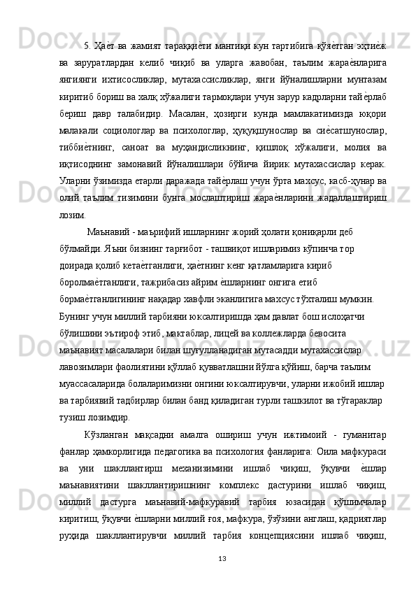 5. Ҳае,т ва  жамият  тараққи	е,ти мантиқи кун тартибига  қўя	е,тган  эҳти	е,ж
ва   заруратлардан   келиб   чиқиб   ва   уларга   жавобан,   таълим   жара	
е,нларига
янгиянги   ихтисосликлар,   мутахассисликлар,   янги   йўналишларни   мунтазам
киритиб бориш ва халқ хўжалиги тармоқлари учун зарур кадрларни тай	
е,рлаб
бериш   давр   талабидир.   Масалан,   ҳозирги   кунда   мамлакатимизда   юқори
малакали   социологлар   ва   психологлар,   ҳуқуқшунослар   ва   си	
е,сатшунослар,
тибби	
е,тнинг,   саноат   ва   муҳандисликнинг,   қишлоқ   хўжалиги,   молия   ва
иқтисоднинг   замонавий   йўналишлари   бўйича   йирик   мутахассислар   керак.
Уларни ўзимизда етарли даражада тай	
е,рлаш учун ўрта махсус, касб-ҳунар ва
олий   таълим   тизимини   бунга   мослаштириш   жара	
е,нларини   жадаллаштириш
лозим. 
  Маънавий - маърифий ишларнинг жорий ҳолати қониқарли деб 
бўлмайди. Яъни бизнинг тарғибот - ташвиқот ишларимиз кўпинча тор 
доирада қолиб кета	
е,тганлиги, ҳа	е,тнинг кенг қатламларига кириб 
боролма	
е,тганлиги, тажрибасиз айрим 	е,шларнинг онгига етиб 
борма	
е,тганлигининг нақадар хавфли эканлигига махсус тўхталиш мумкин. 
Бунинг учун миллий тарбияни юксалтиришда ҳам давлат бош ислоҳатчи 
бўлишини эътироф этиб, мактаблар, лицей ва коллежларда бевосита 
маънавият масалалари билан шуғулланадиган мутасадди мутахассислар 
лавозимлари фаолиятини қўллаб қувватлашни йўлга қўйиш, барча таълим 
муассасаларида болаларимизни онгини юксалтирувчи, уларни ижобий ишлар 
ва тарбиявий тадбирлар билан банд қиладиган турли ташкилот ва тўгараклар 
тузиш лозимдир. 
Кўзланган   мақсадни   амалга   ошириш   учун   ижтимоий   -   гуманитар
фанлар ҳамкорлигида педагогика ва психология фанларига: Оила мафкураси
ва   уни   шакллантирш   механизимини   ишлаб   чиқиш,   ўқувчи  	
е,шлар
маънавиятини   шакллантиришнинг   комплекс   дастурини   ишлаб   чиқиш,
миллий   дастурга   маънавий-мафкуравий   тарбия   юзасидан   қўшимчалар
киритиш, ўқувчи 	
е,шларни миллий ғоя, мафкура, ўзўзини англаш, қадриятлар
руҳида   шакллантирувчи   миллий   тарбия   концепциясини   ишлаб   чиқиш,
  13   