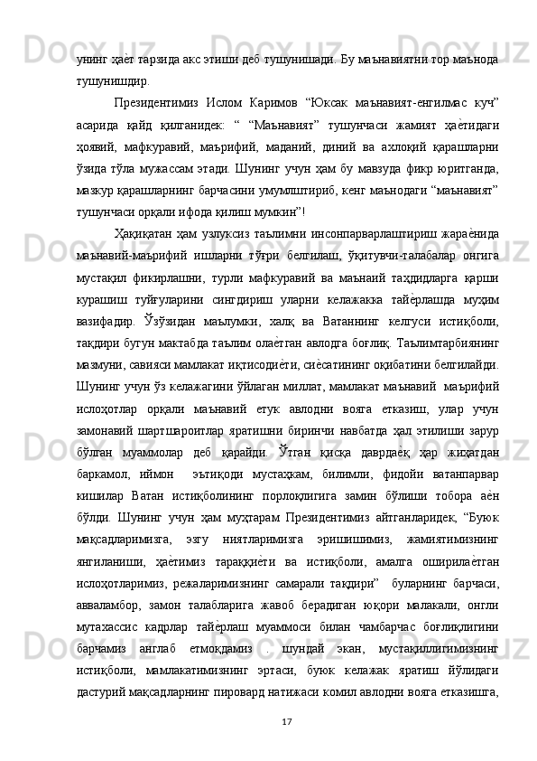 унинг ҳае,т тарзида акс этиши деб тушунишади. Бу маънавиятни тор маънода
тушунишдир. 
Президентимиз   Ислом   Каримов   “Юксак   маънавият-енгилмас   куч”
асарида   қайд   қилганидек:   “   “Маънавият”   тушунчаси   жамият   ҳа	
е,тидаги
ҳоявий,   мафкуравий,   маърифий,   маданий,   диний   ва   ахлоқий   қарашларни
ўзида   тўла   мужассам   этади.   Шунинг   учун   ҳам   бу   мавзуда   фикр   юритганда,
мазкур қарашларнинг барчасини умумлштириб, кенг маънодаги “маънавият”
тушунчаси орқали ифода қилиш мумкин”! 
Ҳақиқатан   ҳам   узлуксиз   таълимни   инсонпарварлаштириш   жара
е,нида
маънавий-маърифий   ишларни   тўғри   белгилаш,   ўқитувчи-талабалар   онгига
мустақил   фикирлашни,   турли   мафкуравий   ва   маънаий   таҳдидларга   қарши
курашиш   туйғуларини   сингдириш   уларни   келажакка   тай	
е,рлашда   муҳим
вазифадир.   Ўз ўзидан   маълумки,   халқ   ва   Ватаннинг   келгуси   истиқболи,
тақдири бугун мактабда таълим ола	
е,тган авлодга боғлиқ. Таълим тарбиянинг
мазмуни, савияси мамлакат иқтисоди
е,ти, си	е,сатининг оқибатини белгилайди.
Шунинг учун ўз келажагини ўйлаган миллат, мамлакат маънавий     маърифий
ислоҳотлар   орқали   маънавий   етук   авлодни   вояга   етказиш,   улар   учун
замонавий   шарт шароитлар   яратишни   биринчи   навбатда   ҳал   этилиши   зарур
бўлган   муаммолар   деб   қарайди.   Ўтган   қисқа   даврда	
е,қ   ҳар   жиҳатдан
баркамол,   иймон     эътиқоди   мустаҳкам,   билимли,   фидойи   ватанпарвар
кишилар   Ватан   истиқболининг   порлоқлигига   замин   бўлиши   тобора   а	
е,н
бўлди.   Шунинг   учун   ҳам   муҳтарам   Президентимиз   айтганларидек,   “Буюк
мақсадларимизга,   эзгу   ниятларимизга   эришишимиз,   жамиятимизнинг
янгиланиши,   ҳа	
е,тимиз   тараққи	е,ти   ва   истиқболи,   амалга   оширила	е,тган
ислоҳотларимиз,   режаларимизнинг   самарали   тақдири”     буларнинг   барчаси,
авваламбор,   замон   талабларига   жавоб   берадиган   юқори   малакали,   онгли
мутахассис   кадрлар   тай	
е,рлаш   муаммоси   билан   чамбарчас   боғлиқлигини
барчамиз   англаб   етмоқдамиз   .   шундай   экан,   мустақиллигимизнинг
истиқболи,   мамлакатимизнинг   эртаси,   буюк   келажак   яратиш   йўлидаги
дастурий мақсадларнинг пировард натижаси комил авлодни вояга етказишга,
  17   