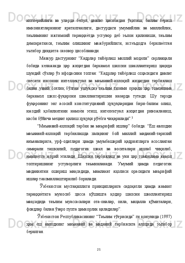 ихтие,рийлиги   ва   уларда   бепул,   давлат   ҳисобидан   ўқитиш,   билим   бериш
имкониятларининг   яратилганлиги,   дастурдаги   умумийлик   ва   миллийлик,
таълимнинг   ижтимоий   тараққи	
е,тда   устувор   деб   эълон   қилиниши,   таълим
демократияси,   таълим   олишнинг   мажбурийлиги,   истеъдодга   берила	
е,тган
эътибор диққатга сазовор ҳисобланади. 
Мазкур   дастурнинг   “Кадрлар   тай	
е,рлаш   миллий   модели”   сарлавҳали
бобида   келажакда   ҳар   жиҳатдан   баркамол   шахсни   шакллантириш   ҳақида
шундай   сўзлар   ўз   ифодасини   топган:   “Кадрлар   тай	
е,рлаш   соҳасидаги   давлат
си	
е,сати   инсонни   интеллектуал   ва   маънавий-ахлоқий   жиҳатдан   тарбиялаш
билан   узвий   боғлиқ   бўлган   узлуксиз   таълим   тизими   орқали   ҳар   томонлама
баркамол   шахс-фуқарони   шакллантиришни   назарда   тутади.   Шу   тарзда
фуқаронинг   энг   асосий   конституциявий   ҳуқуқларидан   бири-билим   олиш,
ижодий   қобилиятини   намо	
е,н   этиш,   интелектуал   жиҳатдан   ривожланиш,
касби бўйича меҳнат қилиш ҳуқуқи рў	
е,бга чиқарилади”. 1 
“Маънавий-ахлоқий тарбия ва маърифий ишлар” бобида:  “Ёш авлодни
маънавий-ахлоқий   тарбиялашда   халқнинг   бой   миллий   маданий-тарихий
анъаналарига,   урф-одатлари   ҳамда   умумбашарий   қадриятларга   асосланган
самарали   ташкилий,   педагогик   шакл   ва   воситалари   ишлаб   чиқилиб,
амали	
е,тга   жорий   этилади.   Шахсни   тарбиялаш   ва   уни   ҳар   томонлама   камол
топтиришнинг   устуворлиги   таъминланади.   Умумий   ҳамда   педагогик
маданиятни   ошириш   мақсадида,   мамлакат   аҳолиси   орасидаги   маърифий
ишлар такомиллаштирилиб борилади. 
  Ўзбекистон   мустақиллиги   принципларига   садоқатли   ҳамда   жамият
тараққи
е,тига   муносиб   ҳисса   қўшишга   қодир   шахсни   шакллантириш
мақсадида   таълим   муассасалари   ота-оналар,   оила,   маҳалла   қўмиталари,
фондлар билан ўзаро пухта ҳамкорлик қиладилар”. 
Ўзбекистон Республикасининг “Таълим тўғрисида” ги қонунида (1997)
ҳам  	
е,ш   авлоднинг   маънавий   ва   маданий   тарбиясига   алоҳида   эътибор
берилган. 
  21   