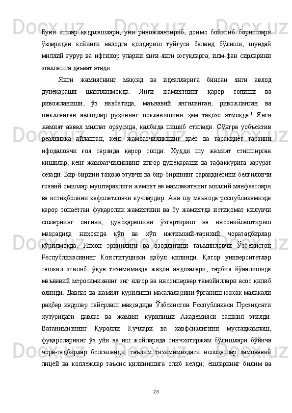 Буни  е,шлар   қадрлашлари,   уни   ривожлантириб,   доимо   бойитиб   боришлари
ўзларидан   кейинги   авлодга   қолдириш   туйғуси   баланд   бўлиши,   шундай
миллий   ғурур   ва   ифтихор   уларни   янги-янги   ютуқларга;   илм-фан   сирларини
эгаллашга даъват этади. 
Янги   жамиятнинг   мақсад   ва   идеалларига   биноан   янги   авлод
дун	
е,қараши   шаклланмоқда.   Янги   жамиятнинг   қарор   топиши   ва
ривожланиши,   ўз   навбатида,   маънавий   янгиланган,   ривожланган   ва
шаклланган   авлодлар   руҳининг   покланишини   ҳам   тақозо   этмоқда. 1
  Янги
жамият   аввал   миллат   орзусида,   қалбида   пишиб   етилади.   Сўнгра   уобъектив
реалликка   айланган,   кенг   жамоатчиликнинг   ҳа	
е,т   ва   тараққи	е,т   тарзини
ифодаловчи   ғоя   тарзида   қарор   топди.   Худди   шу   жамият   етиштирган
кишилар,   кенг   жамоатчиликнинг   илғор   дун	
е,қараши   ва   тафаккурига   зарурат
сезади. Бир-бирини тақозо этувчи ва бир-бирининг тараққи	
е,тини белгиловчи
ғоявий омиллар муштараклиги жамият ва мамлакатнинг миллий манфаатлари
ва истиқболини кафолатловчи кучлардир. Ана шу маънода республикамизда
қарор   топа	
е,тган   фуқаролик   жамиятини   ва   бу   жамиятда   истиқомат   қилувчи
е	
,шларнинг   онгини,   дун	е,қарашини   ўзгартириш   ва   инсонийлаштириш
мақсадида   ниҳоятда   кўп   ва   хўп   ижтимоий-тарихий   чоратадбирлар
кўрилмоқда.   Инсон   эркинлиги   ва   озодлигини   таъминловчи   Ўзбекистон
Республикасининг   Конституцияси   қабул   қилинди.   Қатор   университетлар
ташкил   этилиб,   ўқув   тизимимизда   жаҳон   андозалари,   тарбия   йўналишида
маънавий меросимизнинг энг илғор ва инсонпарвар тамойиллари асос қилиб
олинди. Давлат ва жамият қурилиши масалаларини ўрганиш юксак малакали
раҳбар   кадрлар   тай	
е,рлаш   мақсадида   Ўзбекистон   Республикаси   Президенти
ҳузуридаги   давлат   ва   жамият   қурилиши   Академияси   ташкил   этилди.
Ватанимизнинг   Қуролли   Кучлари   ва   хавфсизлигини   мустаҳкамлаш,
фуқароларнинг   ўз   уйи   ва   иш   жойларида   тинчхотиржам   бўлишлари   бўйича
чора-тадбирлар   белгиланди;   таълим   тизимимиздаги   ислоҳатлар   замонавий
лицей   ва   коллежлар   таъсис   қилинишига   олиб   келди;  	
е,шларнинг   билим   ва
  23   