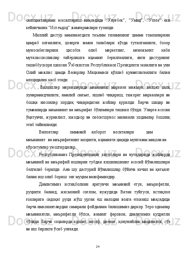 салоҳиятларини   юксалтириш   мақсадида   “Улуғбек”,   “Умид”,   “Устоз”  е,ки
кейинчалик “Истеъдод” жамғармалари тузилди. 
      Миллий   дастур   мамлакатдаги   таълим   тизимининг   ҳамма   томонларини
қамраб   олганлиги,   ҳозирги   замон   талаблари   кўзда   тутилганлиги,   бозор
муносабатларини   ҳисобга   олиб   маркетинг,   менежмент   каби
мутахассисликлар   тай	
е,рлашга   аҳамият   берилганлиги,   янги   дастурнинг
ташаббускори шахсан Ўзбекистон Республикаси Президенти эканлиги ва уни
Олий   мажлис   ҳамда   Вазирлар   Маҳкамаси   қўллаб   қувватлаганлиги   билан
алоҳидалик касб этади. 
            Вилоятлар   марказларида   маънавият   маркази   мажмуи,   вилоят   халқ
хунармандчилиги,   амалий   санъат,   ишлаб   чиқариш,   тижорат   марказлари   ва
бошқа   инсонлар   хордиқ   чиқарадиган   жойлар   қурилди.   Барча   шаҳар   ва
туманларда маънавият ва маърифат бўлимлари ташкил бўлди. Уларга асосан
ўқитувчи,   журналист,   ижодкор   ва   си	
е,сатшунос   малакали   ходимлар   бошлиқ
этиб тайинланди. 
Вилоятлар  оммавий  ахборот  воситалари  ҳам 
маънавият  ва маърифатнинг моҳияти, аҳамияти ҳақида мунтазам мақола ва 
кўрсатувлар уюштирдилар. 
Республикамиз   Президентининг   китоблари   ва   нутқларида   жойларда
маънавий   ва   маърифий   ишларни   тубдан   яхшилашнинг   асосий   йўналишлари
белгилаб   берилди.   Ана   шу   дастурий   йўналишлар   бўйича   изчил   ва   қатъият
билан иш олиб бориш   энг муҳим вазифамиздир. 
Давлатимиз   истиқболини   яратувчи   маънавий   етук,   маърифатли,
руҳияти   баланд,   жисмоний   соғлом,   вужудида   Ватан   туйғуси,   истиқлол
ғояларига   садоқат   руҳи   жўш   урган  
е,ш   авлодни   вояга   етказиш   мақсадида
барча имкониятлардан самарали фойдалана билишимиз даркор. Зеро одамлар
маънавиятли,   маърифатли   бўлса,   жамият   фаровон,   давлатимиз   қудратли
бўлади.   Барча   соҳаларда   адолат,   инсоф,   ди	
е,нат,   қонунийлик   маданияти,   сўз
ва иш бирлиги ўсиб улғаяди. 
  24   