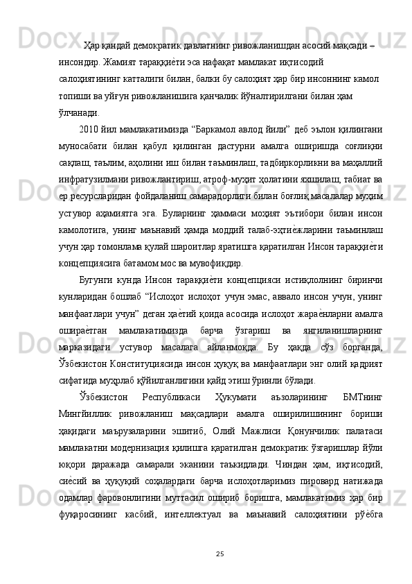   Ҳар қандай демократик давлатнинг ривожланишдан асосий мақсади – 
инсондир. Жамият тараққие,ти эса нафақат мамлакат иқтисодий 
салоҳиятининг катталиги билан, балки бу салоҳият ҳар бир инсоннинг камол 
топиши ва уйғун ривожланишига қанчалик йўналтирилгани билан ҳам 
ўлчанади. 
2010 йил мамлакатимизда “Баркамол  авлод йили” деб эълон  қилингани
муносабати   билан   қабул   қилинган   дастурни   амалга   оширишда   соғлиқни
сақлаш, таълим, аҳолини иш билан таъминлаш, тадбиркорликни ва маҳаллий
инфратузилмани ривожлантириш, атроф-муҳит ҳолатини яхшилаш, табиат ва
ер ресурсларидан фойдаланиш самарадорлиги билан боғлиқ масалалар муҳим
устувор   аҳамиятга   эга.   Буларнинг   ҳаммаси   моҳият   эътибори   билан   инсон
камолотига,   унинг   маънавий   ҳамда   моддий   талаб-эҳти	
е,жларини   таъминлаш
учун ҳар томонлама қулай шароитлар яратишга қаратилган Инсон тараққи	
е,ти
концепциясига батамом мос ва мувофиқдир. 
Бугунги   кунда   Инсон   тараққи	
е,ти   концепцияси   истиқлолнинг   биринчи
кунларидан   бошлаб   “Ислоҳот   ислоҳот   учун   эмас,   аввало   инсон   учун,   унинг
манфаатлари учун” деган ҳа	
е,тий қоида асосида ислоҳот жара	е,нларни амалга
ошира	
е,тган   мамлакатимизда   барча   ўзгариш   ва   янгиланишларнинг
марказидаги   устувор   масалага   айланмоқда.   Бу   ҳақда   сўз   борганда,
Ўзбекистон Конституциясида инсон ҳуқуқ ва манфаатлари энг олий қадрият
сифатида муҳрлаб қўйилганлигини қайд этиш ўринли бўлади. 
Ўзбекистон   Республикаси   Ҳукумати   аъзоларининг   БМТнинг
Мингйиллик   ривожланиш   мақсадлари   амалга   оширилишининг   бориши
ҳақидаги   маърузаларини   эшитиб,   Олий   Мажлиси   Қонунчилик   палатаси
мамлакатни модернизация қилишга қаратилган демократик ўзгаришлар йўли
юқори   даражада   самарали   эканини   таъкидлади.   Чиндан   ҳам,   иқтисодий,
си	
е,сий   ва   ҳуқуқий   соҳалардаги   барча   ислоҳотларимиз   пировард   натижада
одамлар   фаровонлигини   муттасил   ошириб   боришга,   мамлакатимиз   ҳар   бир
фуқаросининг   касбий,   интеллектуал   ва   маънавий   салоҳиятини   рў	
е,бга
  25   