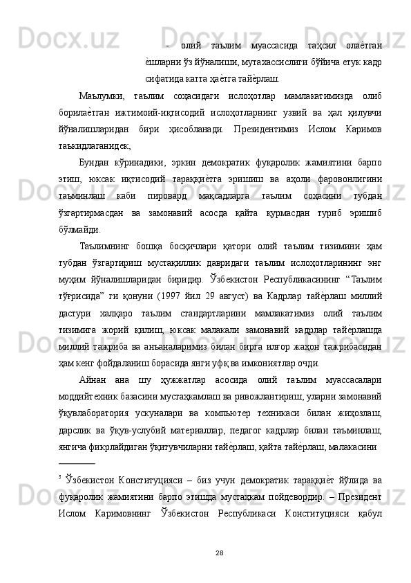 - олий   таълим   муассасида   таҳсил   олае,тган
е	
,шларни ўз йўналиши, мутахассислиги бўйича етук кадр
сифатида катта ҳа	
е,тга тай	е,рлаш. 
Маълумки,   таълим   соҳасидаги   ислоҳотлар   мамлакатимизда   олиб
борила	
е,тган   ижтимоий-иқтисодий   ислоҳотларнинг   узвий   ва   ҳал   қилувчи
йўналишларидан   бири   ҳисобланади.   Президентимиз   Ислом   Каримов
таъкидлаганидек, 
Бундан   кўринадики,   эркин   демократик   фуқаролик   жамиятини   барпо
этиш,   юксак   иқтисодий   тараққи	
е,тга   эришиш   ва   аҳоли   фаровонлигини
таъминлаш   каби   пировард   мақсадларга   таълим   соҳасини   тубдан
ўзгартирмасдан   ва   замонавий   асосда   қайта   қурмасдан   туриб   эришиб
бўлмайди. 
Таълимнинг   бошқа   босқичлари   қатори   олий   таълим   тизимини   ҳам
тубдан   ўзгартириш   мустақиллик   давридаги   таълим   ислоҳотларининг   энг
муҳим   йўналишларидан   биридир.   Ўзбекистон   Республикасининг   “Таълим
тўғрисида”   ги   қонуни   (1997   йил   29   август)   ва   Кадрлар   тай	
е,рлаш   миллий
дастури   халқаро   таълим   стандартларини   мамлакатимиз   олий   таълим
тизимига   жорий   қилиш,   юксак   малакали   замонавий   кадрлар   тай	
е,рлашда
миллий   тажриба   ва   анъаналаримиз   билан   бирга   илғор   жаҳон   тажрибасидан
ҳам кенг фойдаланиш борасида янги уфқ ва имкониятлар очди. 
Айнан   ана   шу   ҳужжатлар   асосида   олий   таълим   муассасалари
моддийтехник базасини мустаҳкамлаш ва ривожлантириш, уларни замонавий
ўқувлаборатория   ускуналари   ва   компьютер   техникаси   билан   жиҳозлаш,
дарслик   ва   ўқув-услубий   материаллар,   педагог   кадрлар   билан   таъминлаш,
янгича фикрлайдиган ўқитувчиларни тай	
е,рлаш, қайта тай	е,рлаш, малакасини 
               
5
  Ўзбекистон   Конституцияси   –   биз   учун   демократик   тараққи	
е,т   йўлида   ва
фуқаролик   жамиятини   барпо   этишда   мустаҳкам   пойдевордир.   –   Президент
Ислом   Каримовнинг   Ўзбекистон   Республикаси   Конституцияси   қабул
  28   