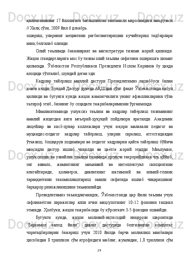 қилинганининг 17 йиллигига бағишланган тантанали маросимдаги маърузаси
// Халқ сўзи, 2009 йил 6 декабрь. 
ошириш,   уларнинг   меҳнатини   рағбатлантиришни   кучайтириш   тадбирлари
аниқ белгилаб олинди. 
Олий   таълимда   бакалавриат   ва   магистратура   тизими   жорий   қилинди.
Жаҳон стандартларига мос бу тизим олий таълим сифатини оширишга хизмат
қилмоқда.   Ўзбекистон   Республикаси   Президенти   Ислом   Каримов   бу   ҳақда
алоҳида тўхталиб, шундай деган эди: 
Кадрлар   тайе,рлаш   миллий   дастури   Президентимиз   ташаббуси   билан
юзага келди. Бундай Дастур дун	
е,да АҚШдан сўнг фақат Ўзбекистонда қабул
қилинди  ва  бугунги  кунда  жаҳон жамоатчилиги  унинг  афзалликларини тўла
эътироф этиб, бизнинг бу соҳадаги тажрибаларимизни ўрганмоқда. 
Мамлакатимизда   узлуксиз   таълим   ва   кадрлар   тай	
е,рлаш   тизимининг
амалий   жиҳатдан   янги   меъ	
е,рий-ҳуқуқий   пойдевори   яратилди.   Академик
лицейлар   ва   касб-ҳунар   коллежлари   учун   юқори   малакали   педагог   ва
муҳандис-педагог   кадрлар   тай	
е,рлаш,   уларни   саралаш,   аттестациядан
ўтказиш, бошқарув ходимлари ва педагог  кадрларни қайта тай	
е,рлаш бўйича
мақсадли   дастур   ишлаб   чиқилди   ва   ҳа	
е,тга   жорий   этилди.   Маълумки,
узлуксизлик ва узвийлик таълим тизимида ортиқча такрорийликка чек қўйиб,
энг   аввало,   жамиятнинг   маънавий   ва   интеллектуал   салоҳиятини
кенгайтиради,   қолаверса,   давлатнинг   ижтимоий   ва   илмий-техник
тараққи	
е,тини   такомиллаштириш   омили   сифатида   ишлаб   чиқаришнинг
барқарор ривожланишини таъминлайди. 
Президентимиз   таъкидлаганидек,   Ўзбекистонда   ҳар   йили   таълим   учун
сафлана
е,тган   харажатлар   ялпи   ички   маҳсулотнинг   10-12   фоизини   ташкил
этмоқда. Ҳолбуки, жаҳон тажрибасида бу кўрсаткич 3-5 фоиздан ошмайди. 
Бугунги   кунда,   жаҳон   моливий-иқтисодий   инқирози   шароитида
“Баркамол   авлод   йили”   давлат   дастурида   белгиланган   комплекс
чоратадбирларни   бажариш   учун   2010   йилда   барча   молиялаш   манбалари
ҳисобидан   8   триллион   сўм   атрофидаги   маблағ,   жумладан,   1,8   триллион   сўм
  29   