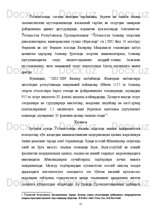 Ўзбекистонда   соғлом   авлодни   тарбиялаш,   ўқувчи   ва   талаба  е,шлар
саломатлигини   мустаҳкамлашда   жисмоний   тарбия   ва   спортдан   самарали
фойдаланиш   давлат   дастурларида,   норматив   ҳужжатларда   белгиланган.
Ўзбекистон   Республикаси   Президентининг   “Ўзбекистон   болалар   спортини
ривожлантириш   жамғармасини   тузиш   тўғрисида”   ги   (2002   йил   24   октябрь)
Фармони   ва   шу   Фармон   асосида   Вазирлар   Маҳкамаси   томонидан   қабул
қилинган   қарорлар   болалар   ўртасида   спортни   оммалаштириш,   болалар
шуғулланадиган   спорт   иншоотларининг   моддий-техник   базасини
мустаҳкамлаш,   янги   замонавий   спорт   иншоотлари   бун	
е,д   этилишига   замин
яратди. 
Жумладан,   “2003-2009   йиллар   мобайнида   Жамғарма   маблағлари
ҳисобидан   республикада   намунавий   лойиҳалар   бўйича   1117   та   болалар
спорти   объектлари   барпо   этилди   ва   фойдаланишга   топширилди,   шулардан
917 та спорт иншооти (82 фоизи) қишлоқ жойлардадир. Ҳозирги вақтда спорт
секциялари   ва   гуруҳларида   мактаблар,   академик   лицейлар   ва   касб-ҳунар
коллежларининг   2,1   миллионга   яқин   ўқувчиси   мунтазам   шуғулланиб
келмоқда, шуларнинг 35 фоизини қизлар ташкил этади” 5
. 
Хулоса 
Бугунги   кунда   Ўзбекистонда   таълим   соҳасида   амалга   оширила	
е,тган
ислоҳотлар кўп жиҳатдан мамлакатимизни модернизация қилиш жара	
е,нлари
билан ҳамоханг тарзда олиб борилмоқда. Бунда асосий йўналишлар сифатида
олий   ва   ўрта   махсус   таълим   тизимида   ўқув,   ўқув-услубий   ва   илмий
фаолиятни модернизация қилиш, таълим ва илмий тадқиқот жара	
е,нларидаги
инновацион   йўналишларни   кучайтириш   тадбирлари   изчил   амалга
оширилмоқда.   Мазкур   тадбирлардан   кутила	
е,тган   асосий   мақсад   юқори
даражадаги   интеллектуал   салоҳиятга   эга   бўлган   миллий   мутахассис
кадрларни   тай	
е,рлаш   технологияси   ҳамда   таълимнинг   мазмунини   янгича
босқичга   кўтаришдан   иборатдир.   Бу   ўринда   Президентимизнинг   қуйидаги
5   Ўзбекистон   Республикаси   Президентининг   Қарори.   Болалар   спорти   объектларидан   фойдаланиш   самарадорлигини
ошириш борасидаги қўшимча чора-тадбирлар тўғрисида. 2010 йил 5 май // Халқ сўзи, 2010 йил 6 май. 
  31   