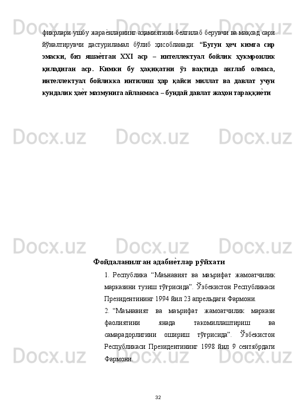 фикрлари ушбу жарае,нларнинг аҳамиятини белгилаб берувчи ва мақсад сари
йўналтирувчи   дастуриламал   бўлиб   ҳисобланади:   “Бугун   ҳеч   кимга   сир
эмаски,   биз   яша	
е�тган   XXI   аср   –   интеллектуал   бойлик   ҳукмронлик
қиладиган   аср.   Кимки   бу   ҳақиқатни   ўз   вақтида   англаб   олмаса,
интеллектуал   бойликка   интилиш   ҳар   қайси   миллат   ва   давлат   учун
кундалик ҳа	
е�т мазмунига айланмаса – бундай давлат жаҳон тараққи	е�ти 
Фoйдаланилган адаби	
е�тлар рўйxати 
1. Республика   “Маънавият   ва   маърифат   жамоатчилик
марказини   тузиш   тўғрисида”.   Ўзбекистон   Республикаси
Президентининг 1994 йил 23 апрельдаги Фармони. 
2. “Маънавият   ва   маърифат   жамоатчилик   маркази
фаолиятини   янада   такомиллаштириш   ва
самарадорлигини   ошириш   тўғрисида”.   Ўзбекистон
Республикаси   Президентининг   1998   йил   9   сентябрдаги
Фармони. 
  32   