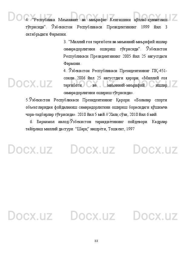 4.   “Республика   Маънавият   ва   маърифат   Кенгашини   қўллаб-қувватлаш
тўғрисида”.   Ўзбекистон   Республикаси   Президентининг   1999   йил   3
октябрьдаги Фармони. 
3. “Миллий ғоя тарғиботи ва маънавий-маърифий ишлар
самарадорлигини   ошириш   тўғрисида”.   Ўзбекистон
Республикаси   Президентининг   2005   йил   25   августдаги
Фармони. 
4. Ўзбекистон   Республикаси   Президентининг   ПҚ-451-
сонли   2006   йил   25   августдаги   қарори.   «Миллий   ғоя
тарғиботи   ва   маънавий-маърифий   ишлар
самарадорлигини ошириш тўғрисида». 
5.Ўзбекистон   Республикаси   Президентининг   Қарори.   «Болалар   спорти
объектларидан   фойдаланиш   самарадорлигини   ошириш   борасидаги   қўшимча
чора-тадбирлар тўғрисида». 2010 йил 5 май // Халқ сўзи, 2010 йил 6 май. 
  6.   Баркамол   авлод-Ўзбекистон   тараққие,тининг   пойдевори.   Кадрлар
тай	
е,рлаш миллий дастури. “Шарқ” нашр	е,ти, Тошкент, 1997 
 
  33   