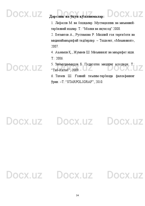 Дарслик ва ўқув қўлланмалар: 
1. Лафасов  М.  ва бошқалар.  Мустақиллик  ва  маънавий-
тарбиявий ишлар. Т.: “Молия ва иқтисод” 2008. 
2. Бегматов   А.,   Рустамова   Р.   Миллий   ғоя   тарғиботи   ва
маданиймаърифий тадбирлар.  – Тошкент,  «Маънавият»,
2007. 
4. Аъзамов Қ., Жумаев Ш. Маънавият ва маърифат иши.
Т.: 2006. 
5. Зие,муҳаммадов   Б.   Педагогик   маҳорат   асослари.   Т.:
“Тиб-Китоб”, 2009. 
6. Тоғаев   Ш.   Ғоявий   таълим-тарбияда   фалсафанинг
ўрни. –Т.:“STARPOLIGRAF”, 2010. 
 
  34   