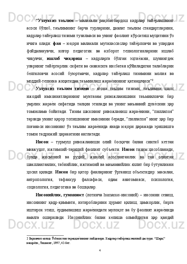 “Узлуксиз   таълим   –   малакали   рақобатбардош   кадрлар   тайе,рлашнинг
асоси   бўлиб,   таълимнинг   барча   турларини,   давлат   таълим   стандартларини,
кадрлар тай	
е,рлаш тизими тузилмаси ва унинг фаолият кўрсатиш муҳитини ўз
ичига   олади:   фан   –   юқори   малакали   мутахассислар   тай	
е,рловчи   ва   улардан
фойдаланувчи,   илғор   педагогик   ва   ахборот   технологияларини   ишлаб
чиқувчи;   ишлаб   чиқариш   –   кадрларга   бўлган   эҳти
е,жни,   шунингдек
уларнинг тай	
е,ргарлик сифати ва савиясига нисбатан қўйиладиган талабларни
белгиловчи   асосий   буюртмачи,   кадрлар   тай	
е,рлаш   тизимини   молия   ва
моддий-техника жиҳатидан таъминлаш жара	
е,нининг қатнашчиси” 2
. 
Узлуксиз   таълим   тизими   –   ягона   таълим   тизими,   таълимни   шахс
ижодий   имкониятларининг   мунтазам   ривожланишини   таъминловчи   бир
умрлик   жара	
е,н   сифатида   талқин   этилади   ва   унинг   маънавий   дун	е,сини   ҳар
томонлама   бойитади.   Тизим   шахснинг   ривожланиш   жара	
е,нини,   “пиллапоя”
тарзида унинг қарор топишининг имконини беради, “пиллапоя” нинг ҳар бир
поғанаси   инсоннинг   ўз   таълим   жара	
е,нида   янада   юқори   даражада   эришишга
томон тадрижий ҳаракатини англатади. 
Инсон   –   турмуш   ривожланиши   олий   босқичи   билан   сингиб   кетган
мавжудот, ижтимоий-тарихий фаолият субъекти.   Инсон   тизим  ҳисобланади,
бунда   жисмоний   ва   руҳий,   жинсий   асосланганлик   ва   тан   олинган
шаклланганлик, табиийлик, ижтимоий ва маънавийлик яхлит бир бутунликни
ҳосил   қилади.   Инсон   бир   қатор   фанларнинг   ўрганиш   объектидир:   масалан,
антропология,   тафаккур   фалсафаси,   одам   анатомияси,   психология,
социология, педагогика ва бошқалар. 
Инсонийлик, гуманност   (лотинча humanus-инсоний) – инсонни севиш,
инсоннинг   қадр-қиммати,   изтиробларини   ҳурмат   қилиш;   ҳамкорлик,   бирга
иштирок этиш, 	
е,рдамлашиш жара	е,нидаги мулоқот ва бу фаолият жара	е,нида
амалга   оширилади.   Инсонийлик   билан   келиша   олмайдиган   ҳар   қандай
2  Баркамол авлод-Ўзбекистон тараққи	
е,тининг пойдевори. Кадрлар тай	е,рлаш миллий дастури. “Шарқ” 
нашр	
е,ти, Тошкент, 1997, 42-бет.  
  4   