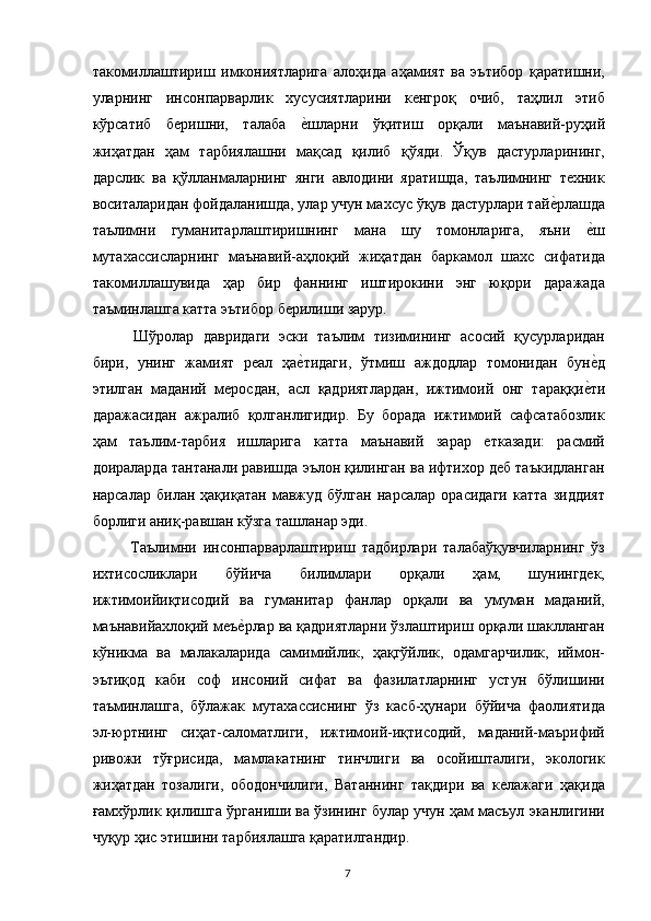 такомиллаштириш   имкониятларига   алоҳида   аҳамият   ва   эътибор   қаратишни,
уларнинг   инсонпарварлик   хусусиятларини   кенгроқ   очиб,   таҳлил   этиб
кўрсатиб   беришни,   талаба  е,шларни   ўқитиш   орқали   маънавий-руҳий
жиҳатдан   ҳам   тарбиялашни   мақсад   қилиб   қўяди.   Ўқув   дастурларининг,
дарслик   ва   қўлланмаларнинг   янги   авлодини   яратишда,   таълимнинг   техник
воситаларидан фойдаланишда, улар учун махсус ўқув дастурлари тай	
е,рлашда
таълимни   гуманитарлаштиришнинг   мана   шу   томонларига,   яъни  	
е,ш
мутахассисларнинг   маънавий-аҳлоқий   жиҳатдан   баркамол   шахс   сифатида
такомиллашувида   ҳар   бир   фаннинг   иштирокини   энг   юқори   даражада
таъминлашга катта эътибор берилиши зарур. 
  Шўролар   давридаги   эски   таълим   тизимининг   асосий   қусурларидан
бири,   унинг   жамият   реал   ҳа	
е,тидаги,   ўтмиш   аждодлар   томонидан   бун	е,д
этилган   маданий   меросдан,   асл   қадриятлардан,   ижтимоий   онг   тараққи	
е,ти
даражасидан   ажралиб   қолганлигидир.   Бу   борада   ижтимоий   сафсатабозлик
ҳам   таълим-тарбия   ишларига   катта   маънавий   зарар   етказади:   расмий
доираларда тантанали равишда эълон қилинган ва ифтихор деб таъкидланган
нарсалар   билан   ҳақиқатан   мавжуд   бўлган   нарсалар   орасидаги   катта   зиддият
борлиги аниқ-равшан кўзга ташланар эди. 
  Таълимни   инсонпарварлаштириш   тадбирлари   талабаўқувчиларнинг   ўз
ихтисосликлари   бўйича   билимлари   орқали   ҳам,   шунингдек,
ижтимоийиқтисодий   ва   гуманитар   фанлар   орқали   ва   умуман   маданий,
маънавийахлоқий меъ	
е,рлар ва қадриятларни ўзлаштириш орқали шаклланган
кўникма   ва   малакаларида   самимийлик,   ҳақгўйлик,   одамгарчилик,   иймон-
эътиқод   каби   соф   инсоний   сифат   ва   фазилатларнинг   устун   бўлишини
таъминлашга,   бўлажак   мутахассиснинг   ўз   касб-ҳунари   бўйича   фаолиятида
эл-юртнинг   сиҳат-саломатлиги,   ижтимоий-иқтисодий,   маданий-маърифий
ривожи   тўғрисида,   мамлакатнинг   тинчлиги   ва   осойишталиги,   экологик
жиҳатдан   тозалиги,   ободончилиги,   Ватаннинг   тақдири   ва   келажаги   ҳақида
ғамхўрлик қилишга ўрганиши ва ўзининг булар учун ҳам масъул эканлигини
чуқур ҳис этишини тарбиялашга қаратилгандир. 
  7   