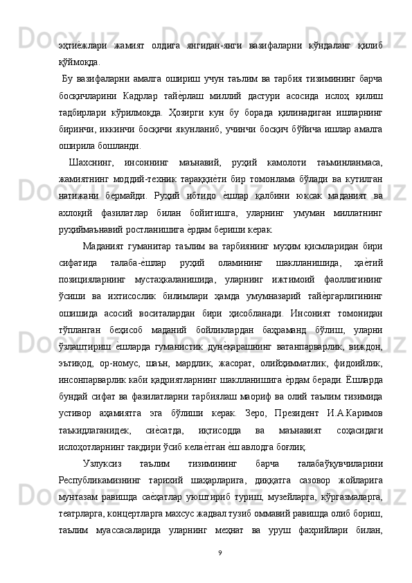 эҳтие,жлари   жамият   олдига   янгидан-янги   вазифаларни   кўндаланг   қилиб
қўймоқда. 
  Бу   вазифаларни   амалга   ошириш   учун   таълим   ва   тарбия   тизимининг   барча
босқичларини   Кадрлар   тай	
е,рлаш   миллий   дастури   асосида   ислоҳ   қилиш
тадбирлари   кўрилмоқда.   Ҳозирги   кун   бу   борада   қилинадиган   ишларнинг
биринчи,   иккинчи   босқичи   якунланиб,   учинчи   босқич   бўйича   ишлар   амалга
оширила бошланди. 
  Шахснинг,   инсоннинг   маънавий,   руҳий   камолоти   таъминланмаса,
жамиятнинг   моддий-техник   тараққи	
е,ти   бир   томонлама   бўлади   ва   кутилган
натижани   бермайди.   Руҳий   ибтидо  
е,шлар   қалбини   юксак   маданият   ва
ахлоқий   фазилатлар   билан   бойитишга,   уларнинг   умуман   миллатнинг
руҳиймаънавий ростланишига 	
е,рдам бериши керак. 
Маданият   гуманитар   таълим   ва   тарбиянинг   муҳим   қисмларидан   бири
сифатида   талаба-	
е,шлар   руҳий   оламининг   шаклланишида,   ҳа	е,тий
позицияларнинг   мустаҳкаланишида,   уларнинг   ижтимоий   фаоллигининг
ўсиши   ва   ихтисослик   билимлари   ҳамда   умумназарий   тай	
е,ргарлигининг
ошишида   асосий   воситалардан   бири   ҳисобланади.   Инсоният   томонидан
тўпланган   беҳисоб   маданий   бойликлардан   баҳраманд   бўлиш,   уларни
ўзлаштириш  	
е,шларда   гуманистик   дун	е,қарашнинг   ватанпарварлик,   виждон,
эътиқод,   ор-номус,   шаън,   мардлик,   жасорат,   олийҳимматлик,   фидоийлик,
инсонпарварлик каби қадриятларнинг шаклланишига 	
е,рдам беради. Ёшларда
бундай  сифат ва  фазилатларни  тарбиялаш  маориф  ва  олий  таълим   тизимида
устивор   аҳамиятга   эга   бўлиши   керак.   Зеро,   Президент   И.А.Каримов
таъкидлаганидек,   си	
е,сатда,   иқтисодда   ва   маънавият   соҳасидаги
ислоҳотларнинг тақдири ўсиб кела	
е,тган 	е,ш авлодга боғлиқ. 
Узлуксиз   таълим   тизимининг   барча   талабаўқувчиларини
Республикамизнинг   тарихий   шаҳарларига,   диққатга   сазовор   жойларига
мунтазам   равишда   са	
е,ҳатлар   уюштириб   туриш,   музейларга,   кўргазмаларга,
театрларга, концертларга махсус жадвал тузиб оммавий равишда олиб бориш,
таълим   муассасаларида   уларнинг   меҳнат   ва   уруш   фахрийлари   билан,
  9   