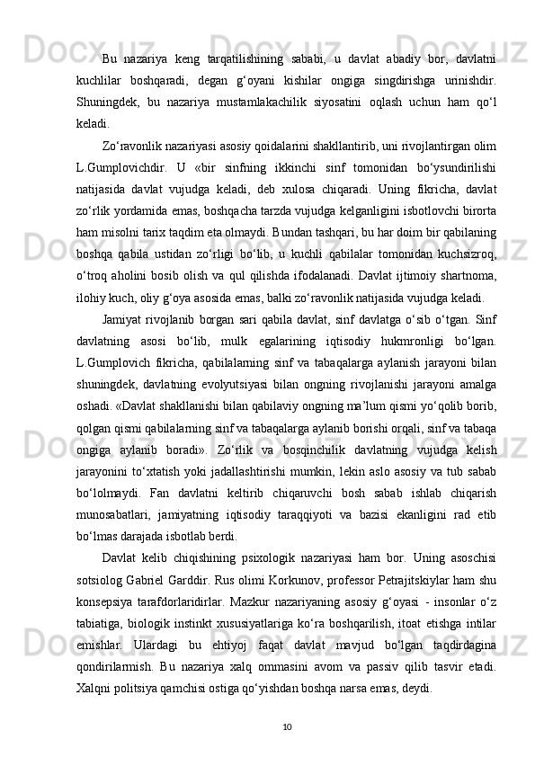 Bu   nazariya   keng   tarqatilishining   sababi,   u   davlat   abadiy   bor,   davlatni
kuchlilar   boshqaradi,   degan   g‘oyani   kishilar   ongiga   singdirishga   urinishdir.
Shuningdek,   bu   nazariya   mustamlakachilik   siyosatini   oqlash   uchun   ham   qo‘l
keladi. 
Zo‘ravonlik nazariyasi asosiy qoidalarini shakllantirib, uni rivojlantirgan olim
L.Gumplovichdir.   U   «bir   sinfning   ikkinchi   sinf   tomonidan   bo‘ysundirilishi
natijasida   davlat   vujudga   keladi,   deb   xulosa   chiqaradi.   Uning   fikricha,   davlat
zo‘rlik yordamida emas, boshqacha tarzda vujudga kelganligini isbotlovchi birorta
ham misolni tarix taqdim eta olmaydi. Bundan tashqari, bu har doim bir qabilaning
boshqa   qabila   ustidan   zo‘rligi   bo‘lib,   u   kuchli   qabilalar   tomonidan   kuchsizroq,
o‘troq   aholini   bosib   olish   va   qul   qilishda   ifodalanadi.   Davlat   ijtimoiy   shartnoma,
ilohiy kuch, oliy g‘oya asosida emas, balki zo‘ravonlik natijasida vujudga keladi.
Jamiyat   rivojlanib   borgan   sari   qabila   davlat,   sinf   davlatga   o‘sib   o‘tgan.   Sinf
davlatning   asosi   bo‘lib,   mulk   egalarining   iqtisodiy   hukmronligi   bo‘lgan.
L.Gumplovich   fikricha,   qabilalarning   sinf   va   tabaqalarga   aylanish   jarayoni   bilan
shuningdek,   davlatning   evolyutsiyasi   bilan   ongning   rivojlanishi   jarayoni   amalga
oshadi. «Davlat shakllanishi bilan qabilaviy ongning ma’lum qismi yo‘qolib borib,
qolgan qismi qabilalarning sinf va tabaqalarga aylanib borishi orqali, sinf va tabaqa
ongiga   aylanib   boradi».   Zo‘rlik   va   bosqinchilik   davlatning   vujudga   kelish
jarayonini   to‘xtatish   yoki   jadallashtirishi   mumkin,   lekin   aslo   asosiy   va   tub   sabab
bo‘lolmaydi.   Fan   davlatni   keltirib   chiqaruvchi   bosh   sabab   ishlab   chiqarish
munosabatlari,   jamiyatning   iqtisodiy   taraqqiyoti   va   bazisi   ekanligini   rad   etib
bo‘lmas darajada isbotlab berdi. 
Davlat   kelib   chiqishining   psixologik   nazariyasi   ham   bor.   Uning   asoschisi
sotsiolog Gabriel Garddir. Rus olimi Korkunov, professor  Petrajitskiylar ham shu
konsepsiya   tarafdorlaridirlar.   Mazkur   nazariyaning   asosiy   g‘oyasi   -   insonlar   o‘z
tabiatiga,   biologik   instinkt   xususiyatlariga   ko‘ra   boshqarilish,   itoat   etishga   intilar
emishlar.   Ulardagi   bu   ehtiyoj   faqat   davlat   mavjud   bo‘lgan   taqdirdagina
qondirilarmish.   Bu   nazariya   xalq   ommasini   avom   va   passiv   qilib   tasvir   etadi.
Xalqni politsiya qamchisi ostiga qo‘yishdan boshqa narsa emas, deydi. 
10 