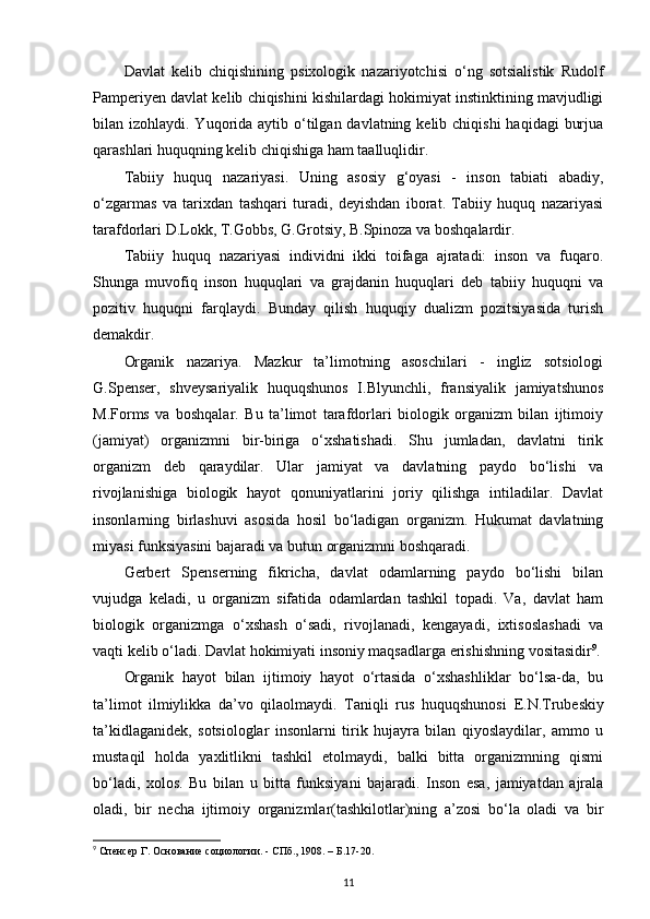 Davlat   kelib   chiqishining   psixologik   nazariyotchisi   o‘ng   sotsialistik   Rudolf
Pamperiyen davlat kelib chiqishini kishilardagi hokimiyat instinktining mavjudligi
bilan izohlaydi. Yuqorida  aytib o‘tilgan davlatning kelib chiqishi  haqidagi  burjua
qarashlari huquqning kelib chiqishiga ham taalluqlidir. 
Tabiiy   huquq   nazariyasi.   Uning   asosiy   g‘oyasi   -   inson   tabiati   abadiy,
o‘zgarmas   va   tarixdan   tashqari   turadi,   deyishdan   iborat.   Tabiiy   huquq   nazariyasi
tarafdorlari D.Lokk, T.Gobbs, G.Grotsiy, B.Spinoza va boshqalardir. 
Tabiiy   huquq   nazariyasi   individni   ikki   toifaga   ajratadi:   inson   va   fuqaro.
Shunga   muvofiq   inson   huquqlari   va   grajdanin   huquqlari   deb   tabiiy   huquqni   va
pozitiv   huquqni   farqlaydi.   Bunday   qilish   huquqiy   dualizm   pozitsiyasida   turish
demakdir.
Organik   nazariya.   Mazkur   ta’limotning   asoschilari   -   ingliz   sotsiologi
G.Spenser,   shveysariyalik   huquqshunos   I.Blyunchli,   fransiyalik   jamiyatshunos
M.Forms   va   boshqalar.   Bu   ta’limot   tarafdorlari   biologik   organizm   bilan   ijtimoiy
(jamiyat)   organizmni   bir-biriga   o‘xshatishadi.   Shu   jumladan,   davlatni   tirik
organizm   deb   qaraydilar.   Ular   jamiyat   va   davlatning   paydo   bo‘lishi   va
rivojlanishiga   biologik   hayot   qonuniyatlarini   joriy   qilishga   intiladilar.   Davlat
insonlarning   birlashuvi   asosida   hosil   bo‘ladigan   organizm.   Hukumat   davlatning
miyasi funksiyasini bajaradi va butun organizmni boshqaradi. 
Gerbert   Spenserning   fikricha,   davlat   odamlarning   paydo   bo‘lishi   bilan
vujudga   keladi,   u   organizm   sifatida   odamlardan   tashkil   topadi.   Va,   davlat   ham
biologik   organizmga   o‘xshash   o‘sadi,   rivojlanadi,   kengayadi,   ixtisoslashadi   va
vaqti kelib o‘ladi. Davlat hokimiyati insoniy maqsadlarga erishishning vositasidir 9
.
Organik   hayot   bilan   ijtimoiy   hayot   o‘rtasida   o‘xshashliklar   bo‘lsa-da,   bu
ta’limot   ilmiylikka   da’vo   qilaolmaydi.   Taniqli   rus   huquqshunosi   Е .N.Trubeskiy
ta’kidlaganidek,   sotsiologlar   insonlarni   tirik   hujayra   bilan   qiyoslaydilar,   ammo   u
mustaqil   holda   yaxlitlikni   tashkil   etolmaydi,   balki   bitta   organizmning   qismi
bo‘ladi,   xolos.   Bu   bilan   u   bitta   funksiyani   bajaradi.   Inson   esa,   jamiyatdan   ajrala
oladi,   bir   necha   ijtimoiy   organizmlar(tashkilotlar)ning   a’zosi   bo‘la   oladi   va   bir
9
 Спенсер Г. Основание социологии. - СПб., 1908. – Б.17-20.
11 