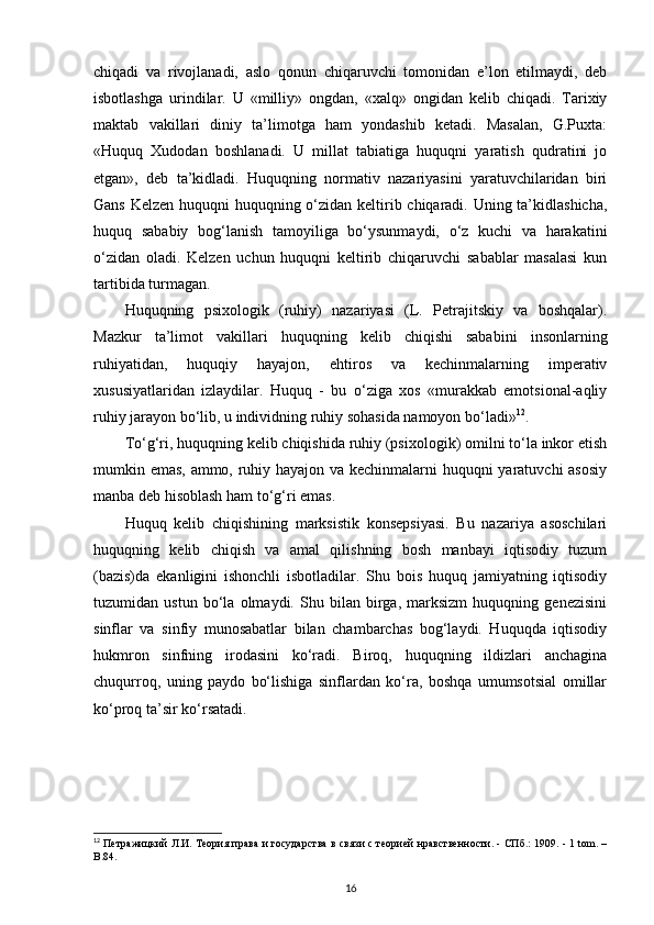 chiqadi   va   rivojlanadi,   aslo   qonun   chiqaruvchi   tomonidan   e’lon   etilmaydi,   deb
isbotlashga   urindilar.   U   «milliy»   ongdan,   «xalq»   ongidan   kelib   chiqadi.   Tarixiy
maktab   vakillari   diniy   ta’limotga   ham   yondashib   ketadi.   Masalan,   G.Puxta:
«Huquq   Xudodan   boshlanadi.   U   millat   tabiatiga   huquqni   yaratish   qudratini   jo
etgan»,   deb   ta’kidladi.   Huquqning   normativ   nazariyasini   yaratuvchilaridan   biri
Gans Kelzen huquqni huquqning o‘zidan keltirib chiqaradi. Uning ta’kidlashicha,
huquq   sababiy   bog‘lanish   tamoyiliga   bo‘ysunmaydi,   o‘z   kuchi   va   harakatini
o‘zidan   oladi.   Kelzen   uchun   huquqni   keltirib   chiqaruvchi   sabablar   masalasi   kun
tartibida turmagan.
Huquqning   psixologik   (ruhiy)   nazariyasi   (L.   Petrajitskiy   va   boshqalar).
Mazkur   ta’limot   vakillari   huquqning   kelib   chiqishi   sababini   insonlarning
ruhiyatidan,   huquqiy   hayajon,   ehtiros   va   kechinmalarning   imperativ
xususiyatlaridan   izlaydilar.   Huquq   -   bu   o‘ziga   xos   «murakkab   emotsional-aqliy
ruhiy jarayon bo‘lib, u individning ruhiy sohasida namoyon bo‘ladi» 12
. 
To‘g‘ri, huquqning kelib chiqishida ruhiy (psixologik) omilni to‘la inkor etish
mumkin emas, ammo, ruhiy hayajon va kechinmalarni huquqni yaratuvchi asosiy
manba deb hisoblash ham to‘g‘ri emas.
Huquq   kelib   chiqishining   marksistik   konsepsiyasi.   Bu   nazariya   asoschilari
huquqning   kelib   chiqish   va   amal   qilishning   bosh   manbayi   iqtisodiy   tuzum
(bazis)da   ekanligini   ishonchli   isbotladilar.   Shu   bois   huquq   jamiyatning   iqtisodiy
tuzumidan   ustun   bo‘la   olmaydi.   Shu   bilan   birga,   marksizm   huquqning   genezisini
sinflar   va   sinfiy   munosabatlar   bilan   chambarchas   bog‘laydi.   Huquqda   iqtisodiy
hukmron   sinfning   irodasini   ko‘radi.   Biroq,   huquqning   ildizlari   anchagina
chuqurroq,   uning   paydo   bo‘lishiga   sinflardan   ko‘ra,   boshqa   umumsotsial   omillar
ko‘proq ta’sir ko‘rsatadi. 
12
  Петражицкий Л.И. Теория права и государства в связи с теорией нравственности. - СПб.: 1909. - 1 tom. –
В.84.
16