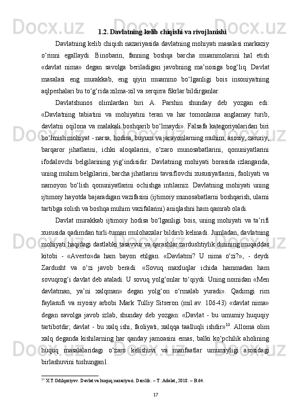 1.2. Davlatning kelib chiqishi va rivojlanishi
Davlatning kelib chiqish nazariyasida davlatning mohiyati masalasi markaziy
o‘rinni   egallaydi.   Binobarin,   fanning   boshqa   barcha   muammolarini   hal   etish
«davlat   nima»   degan   savolga   beriladigan   javobning   ma’nosiga   bog‘liq.   Davlat
masalasi   eng   murakkab,   eng   qiyin   muammo   bo‘lganligi   bois   insoniyatning
aqlpeshalari bu to‘g‘rida xilma-xil va serqirra fikrlar bildirganlar. 
Davlatshunos   olimlardan   biri   A.   Parshin   shunday   deb   yozgan   edi:
«Davlatning   tabiatini   va   mohiyatini   teran   va   har   tomonlama   anglamay   turib,
davlatni oqilona va malakali boshqarib bo‘lmaydi». Falsafa kategoriyalaridan biri
bo‘lmish mohiyat - narsa, hodisa, buyum va jarayonlarning muhim, asosiy, zaruriy,
barqaror   jihatlarini,   ichki   aloqalarini,   o‘zaro   munosabatlarini,   qonuniyatlarini
ifodalovchi   belgilarining   yig‘indisidir.   Davlatning   mohiyati   borasida   izlanganda,
uning muhim belgilarini, barcha jihatlarini tavsiflovchi xususiyatlarini, faoliyati va
namoyon   bo‘lish   qonuniyatlarini   ochishga   intilamiz.   Davlatning   mohiyati   uning
ijtimoiy hayotda bajaradigan vazifasini (ijtimoiy munosabatlarni boshqarish, ularni
tartibga solish va boshqa muhim vazifalarini) aniqlashni ham qamrab oladi. 
Davlat   murakkab   ijtimoiy   hodisa   bo‘lganligi   bois,   uning   mohiyati   va   ta’rifi
xususida qadimdan turli-tuman mulohazalar bildirib kelinadi. Jumladan, davlatning
mohiyati haqidagi dastlabki tasavvur va qarashlar zardushtiylik dinining muqaddas
kitobi   -   «Avesto»da   ham   bayon   etilgan.   «Davlatmi?   U   nima   o‘zi?»,   -   deydi
Zardusht   va   o‘zi   javob   beradi:   «Sovuq   maxluqlar   ichida   hammadan   ham
sovuqrog‘i davlat deb ataladi. U sovuq yolg‘onlar to‘qiydi. Uning nomidan «Men
davlatman,   ya’ni   xalqman»   degan   yolg‘on   o‘rmalab   yuradi».   Qadimgi   rim
faylasufi   va   siyosiy   arbobi   Mark   Tulliy   Sitseron   (mil.av.   106-43)   «davlat   nima»
degan   savolga   javob   izlab,   shunday   deb   yozgan:   «Davlat   -   bu   umumiy   huquqiy
tartibotdir;   davlat   -   bu  xalq   ishi,   faoliyati,   xalqqa   taalluqli   ishdir» 13
.  Alloma   olim
xalq   deganda   kishilarning   har   qanday   jamoasini   emas,   balki   ko‘pchilik   aholining
huquq   masalalaridagi   o‘zaro   kelishuvi   va   manfaatlar   umumiyligi   asosidagi
birlashuvini tushungan1. 
13
  X . T . Odilqoriyev .  Davlat   va   huquq   nazariyasi .  Darslik . – Т.: Adolat , 2018. –  B .64.
17