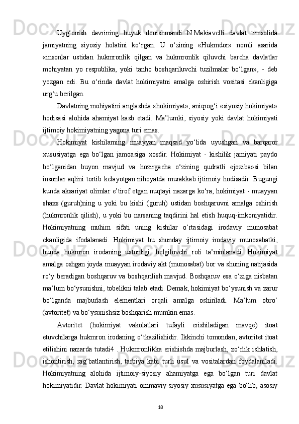 Uyg‘onish   davrining   buyuk   donishmandi   N.Makiavelli   davlat   timsolida
jamiyatning   siyosiy   holatini   ko‘rgan.   U   o‘zining   «Hukmdor»   nomli   asarida
«insonlar   ustidan   hukmronlik   qilgan   va   hukmronlik   qiluvchi   barcha   davlatlar
mohiyatan   yo   respublika,   yoki   tanho   boshqariluvchi   tuzilmalar   bo‘lgan»,   -   deb
yozgan   edi.   Bu   o‘rinda   davlat   hokimiyatni   amalga   oshirish   vositasi   ekanligiga
urg‘u berilgan. 
Davlatning mohiyatini anglashda «hokimiyat», aniqrog‘i «siyosiy hokimiyat»
hodisasi   alohida   ahamiyat   kasb   etadi.   Ma’lumki,   siyosiy   yoki   davlat   hokimiyati
ijtimoiy hokimiyatning yagona turi emas. 
Hokimiyat   kishilarning   muayyan   maqsad   yo‘lida   uyushgan   va   barqaror
xususiyatga   ega   bo‘lgan   jamoasiga   xosdir.   Hokimiyat   -   kishilik   jamiyati   paydo
bo‘lganidan   buyon   mavjud   va   hozirgacha   o‘zining   qudratli   «joziba»si   bilan
insonlar  aqlini   tortib  kelayotgan nihoyatda  murakkab ijtimoiy hodisadir.  Bugungi
kunda aksariyat olimlar e’tirof etgan nuqtayi nazarga ko‘ra, hokimiyat - muayyan
shaxs   (guruh)ning   u   yoki   bu   kishi   (guruh)   ustidan   boshqaruvni   amalga   oshirish
(hukmronlik   qilish),   u   yoki   bu   narsaning   taqdirini   hal   etish   huquq-imkoniyatidir.
Hokimiyatning   muhim   sifati   uning   kishilar   o‘rtasidagi   irodaviy   munosabat
ekanligida   ifodalanadi.   Hokimiyat   bu   shunday   ijtimoiy   irodaviy   munosabatki,
bunda   hukmron   irodaning   ustunligi,   belgilovchi   roli   ta’minlanadi.   Hokimiyat
amalga oshgan joyda muayyan irodaviy akt (munosabat) bor va shuning natijasida
ro‘y beradigan boshqaruv va boshqarilish mavjud. Boshqaruv esa o‘ziga nisbatan
ma’lum bo‘ysunishni, tobelikni talab etadi. Demak, hokimiyat bo‘ysunish va zarur
bo‘lganda   majburlash   elementlari   orqali   amalga   oshiriladi.   Ma’lum   obro‘
(avtoritet) va bo‘ysunishsiz boshqarish mumkin emas. 
Avtoritet   (hokimiyat   vakolatlari   tufayli   erishiladigan   mavqe)   itoat
etuvchilarga hukmron irodaning o‘tkazilishidir. Ikkinchi  tomondan,  avtoritet  itoat
etilishini   nazarda   tutadi4   .   Hukmronlikka   erishishda   majburlash,   zo‘rlik   ishlatish,
ishontirish,   rag‘batlantirish,   tarbiya   kabi   turli   usul   va   vositalardan   foydalaniladi.
Hokimiyatning   alohida   ijtimoiy-siyosiy   ahamiyatga   ega   bo‘lgan   turi   davlat
hokimiyatidir.   Davlat   hokimiyati   ommaviy-siyosiy   xususiyatga   ega   bo‘lib,   asosiy
18 