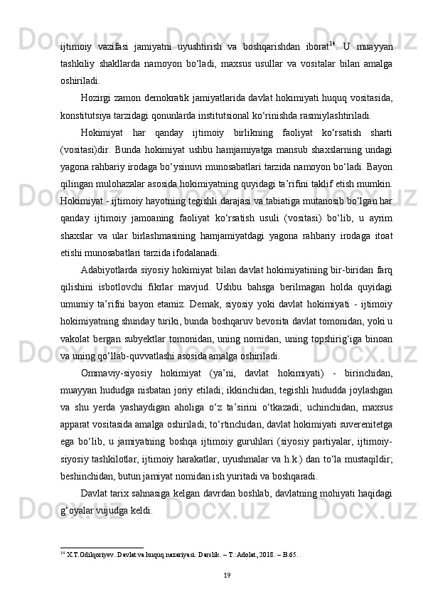 ijtimoiy   vazifasi   jamiyatni   uyushtirish   va   boshqarishdan   iborat 14
.   U   muayyan
tashkiliy   shakllarda   namoyon   bo‘ladi,   maxsus   usullar   va   vositalar   bilan   amalga
oshiriladi. 
Hozirgi zamon demokratik jamiyatlarida davlat hokimiyati huquq vositasida,
konstitutsiya tarzidagi qonunlarda institutsional ko‘rinishda rasmiylashtiriladi.
Hokimiyat   har   qanday   ijtimoiy   birlikning   faoliyat   ko‘rsatish   sharti
(vositasi)dir.   Bunda   hokimiyat   ushbu   hamjamiyatga   mansub   shaxslarning   undagi
yagona rahbariy irodaga bo‘ysinuvi munosabatlari tarzida namoyon bo‘ladi. Bayon
qilingan mulohazalar asosida hokimiyatning quyidagi ta’rifini taklif etish mumkin.
Hokimiyat - ijtimoiy hayotning tegishli darajasi va tabiatiga mutanosib bo‘lgan har
qanday   ijtimoiy   jamoaning   faoliyat   ko‘rsatish   usuli   (vositasi)   bo‘lib,   u   ayrim
shaxslar   va   ular   birlashmasining   hamjamiyatdagi   yagona   rahbariy   irodaga   itoat
etishi munosabatlari tarzida ifodalanadi.
Adabiyotlarda siyosiy hokimiyat bilan davlat hokimiyatining bir-biridan farq
qilishini   isbotlovchi   fikrlar   mavjud.   Ushbu   bahsga   berilmagan   holda   quyidagi
umumiy   ta’rifni   bayon   etamiz.   Demak,   siyosiy   yoki   davlat   hokimiyati   -   ijtimoiy
hokimiyatning shunday turiki, bunda boshqaruv bevosita davlat tomonidan, yoki u
vakolat   bergan   subyektlar   tomonidan,   uning   nomidan,   uning   topshirig‘iga   binoan
va uning qo‘llab-quvvatlashi asosida amalga oshiriladi. 
Ommaviy-siyosiy   hokimiyat   (ya’ni,   davlat   hokimiyati)   -   birinchidan,
muayyan hududga nisbatan joriy etiladi; ikkinchidan, tegishli hududda joylashgan
va   shu   yerda   yashaydigan   aholiga   o‘z   ta’sirini   o‘tkazadi;   uchinchidan,   maxsus
apparat vositasida amalga oshiriladi; to‘rtinchidan, davlat hokimiyati suverenitetga
ega   bo‘lib,   u   jamiyatning   boshqa   ijtimoiy   guruhlari   (siyosiy   partiyalar,   ijtimoiy-
siyosiy tashkilotlar, ijtimoiy harakatlar, uyushmalar va h.k.) dan to‘la mustaqildir;
beshinchidan, butun jamiyat nomidan ish yuritadi va boshqaradi. 
Davlat tarix sahnasiga kelgan davrdan boshlab, davlatning mohiyati haqidagi
g‘oyalar vujudga keldi. 
14
  X . T . Odilqoriyev .  Davlat   va   huquq   nazariyasi .  Darslik . – Т.: Adolat , 2018. –  B .65.
19 