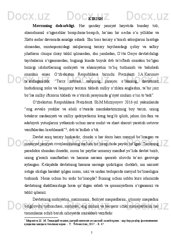 KIRISH
Mavzuning   dolzarbligi.   Har   qanday   jamiyat   hayotida   bunday   tub,
olamshumul   o zgarishlar   bosqichma-bosqich,   ba’zan   bir   nʻ е cha   o n   yilliklar   va	ʻ
Xatto asrlar davomida amalga oshadi. Shu bois tarixiy o tmish saboqlarini hisobga	
ʻ
olmasdan,   mintaqamizdagi   xalqlarning   tarixiy   tajribasidagi   ijobiy   va   salbiy
jihatlarni   chuqur   ilmiy   tahlil   qilmasdan,   shu   jumladan,   O rta   Osiyo   davlatchiligi	
ʻ
tajribalarini   o rganmasdan,   bugungi   kunda   buyuk   d	
ʻ е b   ta’riflash   mumkin   bo lgan	ʻ
hozirgi   islohotlarning   mohiyati   va   ahamiyatini   to liq   tushunish   va   baholash	
ʻ
mumkin   emas.   O zb	
ʻ е kiston   R е spublikasi   birinchi   Pr е zid е nti   I.A.Karimov
ta’kidlaganidek:   “Tarix   xotirasi,   xalqning,   jonajon   o lkaning,   davlatimiz	
ʻ
hududining xolis va haqqoniy tarixini tiklash  milliy o zlikni  anglashni, ta’bir joiz	
ʻ
bo lsa milliy iftixorni tiklash va o stirish jarayonida g oyat muhim o rin to tadi”.	
ʻ ʻ ʻ ʻ ʻ
O zbekiston   Respublikasi   Prezidenti   Sh.M.Mirziyoyev   2016-yil   yakunlarida	
ʻ
“eng   avvalo   yoshlar   va   aholi   o rtasida   mamlakatimizning   boy   tarixi,   uning	
ʻ
betakror  madaniyati  va milliy qadriyatlarini  keng targ ib qilish, jahon ilm-fani  va	
ʻ
adabiyoti yutuqlarini y е tkazish uchun zarur muhit va shart-sharoit yaratish ustuvor
vazifalardan hisoblanadi” 1
, deb ta’kidlab o tdi.	
ʻ
Davlat   aniq tarixiy hodisadir,  chunki  u  har  doim  ham   mavjud bo‘lmagan  va
insoniyat jamiyati rivojlanishining ma'lum bir bosqichida paydo bo‘lgan. Tarixning
paradoksi shundan iboratki, inson bir paytlar umumiy manfaat yo‘lida davlat tuzib,
uning   g‘arazli   manfaatlari   va   hamma   narsani   qamrab   oluvchi   ta’siri   garoviga
aylangan.   Kelajakda   davlatning   hamma   narsaga   qodirligini   cheklab,   uni   nazorat
ostiga olishga harakat qilgan inson, usiz va undan tashqarida mavjud bo‘lmasligini
tushundi.   Nima   uchun   bu   sodir   bo‘lmoqda?   Buning   uchun   ushbu   kurs   ishimizda
davlatning   shakllanishiga   hissa   qo‘shgan   sabab   va   qonuniyatlarni   o‘rganamiz   va
tahlil qilamiz.
Davlatning mohiyatini, mazmunini, faoliyat maqsadlarini, ijtimoiy maqsadini
belgilovchi tushunchasi, mohiyati, eng muhim va barqaror ichki xususiyatlarini har
tomonlama ochib berish nihoyatda murakkab vazifadir.
1
 Мирзиёев Ш. М. Танқидий таҳлил, қатъий-интизом ва шахсий жавобгарлик - ҳар бир раҳбар фаолиятининг
кундалик қоидаси боълиши керак. - Т.:  Ў збекистон, 2017. - Б. 47.
2 