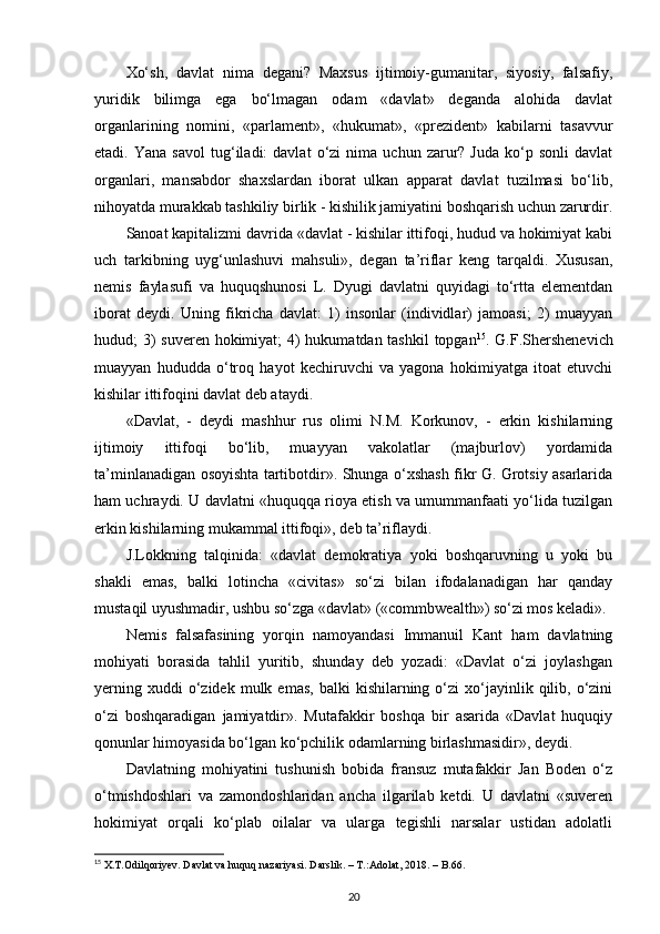 Xo‘sh,   davlat   nima   degani?   Maxsus   ijtimoiy-gumanitar,   siyosiy,   falsafiy,
yuridik   bilimga   ega   bo‘lmagan   odam   «davlat»   deganda   alohida   davlat
organlarining   nomini,   «parlament»,   «hukumat»,   «prezident»   kabilarni   tasavvur
etadi.  Yana   savol   tug‘iladi:   davlat   o‘zi   nima   uchun  zarur?  Juda   ko‘p   sonli   davlat
organlari,   mansabdor   shaxslardan   iborat   ulkan   apparat   davlat   tuzilmasi   bo‘lib,
nihoyatda murakkab tashkiliy birlik - kishilik jamiyatini boshqarish uchun zarurdir.
Sanoat kapitalizmi davrida «davlat - kishilar ittifoqi, hudud va hokimiyat kabi
uch   tarkibning   uyg‘unlashuvi   mahsuli»,   degan   ta’riflar   keng   tarqaldi.   Xususan,
nemis   faylasufi   va   huquqshunosi   L.   Dyugi   davlatni   quyidagi   to‘rtta   elementdan
iborat   deydi.   Uning   fikricha   davlat:   1)   insonlar   (individlar)   jamoasi;   2)   muayyan
hudud; 3)  suveren hokimiyat;  4)  hukumatdan tashkil  topgan 15
. G.F.Shershenevich
muayyan   hududda   o‘troq   hayot   kechiruvchi   va   yagona   hokimiyatga   itoat   etuvchi
kishilar ittifoqini davlat deb ataydi. 
«Davlat,   -   deydi   mashhur   rus   olimi   N.M.   Korkunov,   -   erkin   kishilarning
ijtimoiy   ittifoqi   bo‘lib,   muayyan   vakolatlar   (majburlov)   yordamida
ta’minlanadigan osoyishta tartibotdir». Shunga o‘xshash fikr G. Grotsiy asarlarida
ham uchraydi. U davlatni «huquqqa rioya etish va umummanfaati yo‘lida tuzilgan
erkin kishilarning mukammal ittifoqi», deb ta’riflaydi. 
J.Lokkning   talqinida:   «davlat   demokratiya   yoki   boshqaruvning   u   yoki   bu
shakli   emas,   balki   lotincha   «civitas»   so‘zi   bilan   ifodalanadigan   har   qanday
mustaqil uyushmadir, ushbu so‘zga «davlat» («commbwealth») so‘zi mos keladi». 
Nemis   falsafasining   yorqin   namoyandasi   Immanuil   Kant   ham   davlatning
mohiyati   borasida   tahlil   yuritib,   shunday   deb   yozadi:   «Davlat   o‘zi   joylashgan
yerning  xuddi  o‘zidek  mulk  emas,   balki   kishilarning  o‘zi  xo‘jayinlik  qilib,  o‘zini
o‘zi   boshqaradigan   jamiyatdir».   Mutafakkir   boshqa   bir   asarida   «Davlat   huquqiy
qonunlar himoyasida bo‘lgan ko‘pchilik odamlarning birlashmasidir», deydi.
Davlatning   mohiyatini   tushunish   bobida   fransuz   mutafakkir   Jan   Boden   o‘z
o‘tmishdoshlari   va   zamondoshlaridan   ancha   ilgarilab   ketdi.   U   davlatni   «suveren
hokimiyat   orqali   ko‘plab   oilalar   va   ularga   tegishli   narsalar   ustidan   adolatli
15
  X . T . Odilqoriyev .  Davlat   va   huquq   nazariyasi .  Darslik . – Т.: Adolat , 2018. –  B .66.
20 