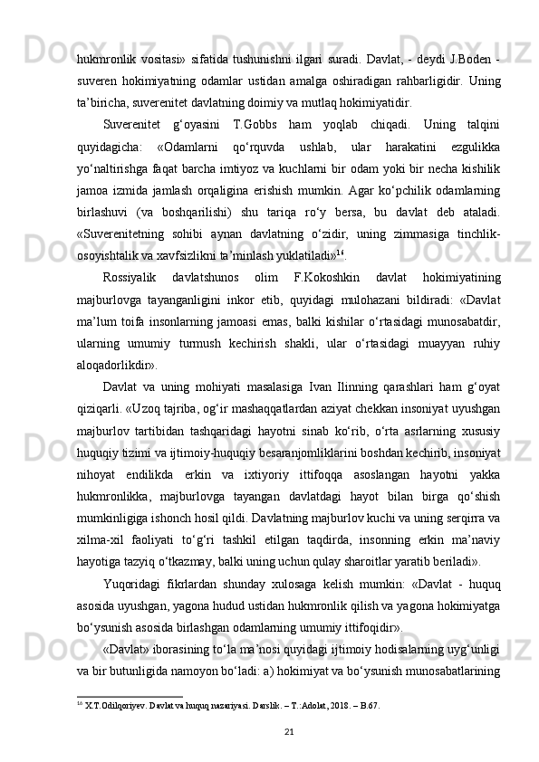 hukmronlik   vositasi»   sifatida   tushunishni   ilgari   suradi.   Davlat,   -   deydi   J.Boden   -
suveren   hokimiyatning   odamlar   ustidan   amalga   oshiradigan   rahbarligidir.   Uning
ta’biricha, suverenitet davlatning doimiy va mutlaq hokimiyatidir. 
Suverenitet   g‘oyasini   T.Gobbs   ham   yoqlab   chiqadi.   Uning   talqini
quyidagicha:   «Odamlarni   qo‘rquvda   ushlab,   ular   harakatini   ezgulikka
yo‘naltirishga faqat  barcha imtiyoz va kuchlarni  bir  odam  yoki  bir  necha  kishilik
jamoa   izmida   jamlash   orqaligina   erishish   mumkin.   Agar   ko‘pchilik   odamlarning
birlashuvi   (va   boshqarilishi)   shu   tariqa   ro‘y   bersa,   bu   davlat   deb   ataladi.
«Suverenitetning   sohibi   aynan   davlatning   o‘zidir,   uning   zimmasiga   tinchlik-
osoyishtalik va xavfsizlikni ta’minlash yuklatiladi» 16
. 
Rossiyalik   davlatshunos   olim   F.Kokoshkin   davlat   hokimiyatining
majburlovga   tayanganligini   inkor   etib,   quyidagi   mulohazani   bildiradi:   «Davlat
ma’lum   toifa   insonlarning   jamoasi   emas,   balki   kishilar   o‘rtasidagi   munosabatdir,
ularning   umumiy   turmush   kechirish   shakli,   ular   o‘rtasidagi   muayyan   ruhiy
aloqadorlikdir».
Davlat   va   uning   mohiyati   masalasiga   Ivan   Ilinning   qarashlari   ham   g‘oyat
qiziqarli. «Uzoq tajriba, og‘ir mashaqqatlardan aziyat chekkan insoniyat uyushgan
majburlov   tartibidan   tashqaridagi   hayotni   sinab   ko‘rib,   o‘rta   asrlarning   xususiy
huquqiy tizimi va ijtimoiy-huquqiy besaranjomliklarini boshdan kechirib, insoniyat
nihoyat   endilikda   erkin   va   ixtiyoriy   ittifoqqa   asoslangan   hayotni   yakka
hukmronlikka,   majburlovga   tayangan   davlatdagi   hayot   bilan   birga   qo‘shish
mumkinligiga ishonch hosil qildi. Davlatning majburlov kuchi va uning serqirra va
xilma-xil   faoliyati   to‘g‘ri   tashkil   etilgan   taqdirda,   insonning   erkin   ma’naviy
hayotiga tazyiq o‘tkazmay, balki uning uchun qulay sharoitlar yaratib beriladi». 
Yuqoridagi   fikrlardan   shunday   xulosaga   kelish   mumkin:   «Davlat   -   huquq
asosida uyushgan, yagona hudud ustidan hukmronlik qilish va yagona hokimiyatga
bo‘ysunish asosida birlashgan odamlarning umumiy ittifoqidir». 
«Davlat» iborasining to‘la ma’nosi quyidagi ijtimoiy hodisalarning uyg‘unligi
va bir butunligida namoyon bo‘ladi: a) hokimiyat va bo‘ysunish munosabatlarining
16
  X . T . Odilqoriyev .  Davlat   va   huquq   nazariyasi .  Darslik . – Т.: Adolat , 2018. –  B .67.
21 