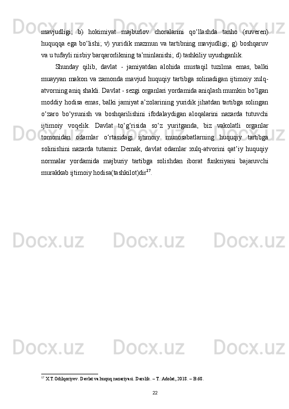 mavjudligi;   b)   hokimiyat   majburlov   choralarini   qo‘llashda   tanho   (suveren)
huquqqa  ega   bo‘lishi;   v)   yuridik   mazmun  va   tartibning   mavjudligi;   g)   boshqaruv
va u tufayli nisbiy barqarorlikning ta’minlanishi; d) tashkiliy uyushganlik. 
Shunday   qilib,   davlat   -   jamiyatdan   alohida   mustaqil   tuzilma   emas,   balki
muayyan   makon  va   zamonda   mavjud  huquqiy   tartibga   solinadigan   ijtimoiy   xulq-
atvorning aniq shakli. Davlat - sezgi organlari yordamida aniqlash mumkin bo‘lgan
moddiy hodisa emas, balki jamiyat a’zolarining yuridik jihatdan tartibga solingan
o‘zaro   bo‘ysunish   va   boshqarilishini   ifodalaydigan   aloqalarini   nazarda   tutuvchi
ijtimoiy   voqelik.   Davlat   to‘g‘risida   so‘z   yuritganda,   biz   vakolatli   organlar
tomonidan   odamlar   o‘rtasidagi   ijtimoiy   munosabatlarning   huquqiy   tartibga
solinishini   nazarda   tutamiz.   Demak,   davlat   odamlar   xulq-atvorini   qat’iy   huquqiy
normalar   yordamida   majburiy   tartibga   solishdan   iborat   funksiyani   bajaruvchi
murakkab ijtimoiy hodisa(tashkilot)dir 17
. 
17
  X . T . Odilqoriyev .  Davlat   va   huquq   nazariyasi .  Darslik . – Т.: Adolat , 2018. –  B .68.
22 