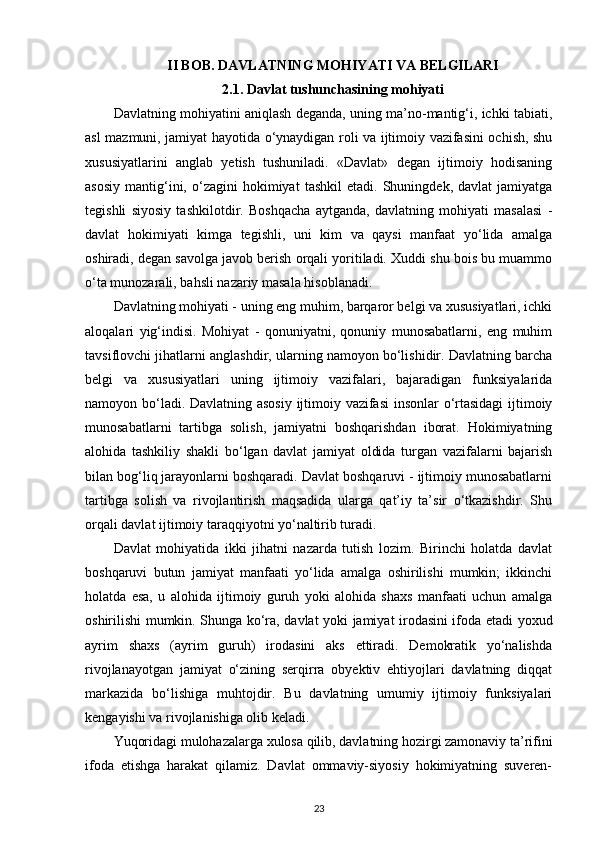 II BOB. DAVLATNING MOHIYATI VA BELGILARI
2.1. Davlat tushunchasining mohiyati
Davlatning mohiyatini aniqlash deganda, uning ma’no-mantig‘i, ichki tabiati,
asl mazmuni, jamiyat hayotida o‘ynaydigan roli va ijtimoiy vazifasini ochish, shu
xususiyatlarini   anglab   yetish   tushuniladi.   «Davlat»   degan   ijtimoiy   hodisaning
asosiy   mantig‘ini,  o‘zagini   hokimiyat   tashkil   etadi.  Shuningdek,   davlat   jamiyatga
tegishli   siyosiy   tashkilotdir.   Boshqacha   aytganda,   davlatning   mohiyati   masalasi   -
davlat   hokimiyati   kimga   tegishli,   uni   kim   va   qaysi   manfaat   yo‘lida   amalga
oshiradi, degan savolga javob berish orqali yoritiladi. Xuddi shu bois bu muammo
o‘ta munozarali, bahsli nazariy masala hisoblanadi. 
Davlatning mohiyati - uning eng muhim, barqaror belgi va xususiyatlari, ichki
aloqalari   yig‘indisi.   Mohiyat   -   qonuniyatni,   qonuniy   munosabatlarni,   eng   muhim
tavsiflovchi jihatlarni anglashdir, ularning namoyon bo‘lishidir. Davlatning barcha
belgi   va   xususiyatlari   uning   ijtimoiy   vazifalari,   bajaradigan   funksiyalarida
namoyon bo‘ladi. Davlatning asosiy ijtimoiy vazifasi insonlar o‘rtasidagi  ijtimoiy
munosabatlarni   tartibga   solish,   jamiyatni   boshqarishdan   iborat.   Hokimiyatning
alohida   tashkiliy   shakli   bo‘lgan   davlat   jamiyat   oldida   turgan   vazifalarni   bajarish
bilan bog‘liq jarayonlarni boshqaradi. Davlat boshqaruvi - ijtimoiy munosabatlarni
tartibga   solish   va   rivojlantirish   maqsadida   ularga   qat’iy   ta’sir   o‘tkazishdir.   Shu
orqali davlat ijtimoiy taraqqiyotni yo‘naltirib turadi. 
Davlat   mohiyatida   ikki   jihatni   nazarda   tutish   lozim.   Birinchi   holatda   davlat
boshqaruvi   butun   jamiyat   manfaati   yo‘lida   amalga   oshirilishi   mumkin;   ikkinchi
holatda   esa,   u   alohida   ijtimoiy   guruh   yoki   alohida   shaxs   manfaati   uchun   amalga
oshirilishi mumkin. Shunga ko‘ra, davlat yoki jamiyat irodasini ifoda etadi yoxud
ayrim   shaxs   (ayrim   guruh)   irodasini   aks   ettiradi.   Demokratik   yo‘nalishda
rivojlanayotgan   jamiyat   o‘zining   serqirra   obyektiv   ehtiyojlari   davlatning   diqqat
markazida   bo‘lishiga   muhtojdir.   Bu   davlatning   umumiy   ijtimoiy   funksiyalari
kengayishi va rivojlanishiga olib keladi. 
Yuqoridagi mulohazalarga xulosa qilib, davlatning hozirgi zamonaviy ta’rifini
ifoda   etishga   harakat   qilamiz.   Davlat   ommaviy-siyosiy   hokimiyatning   suveren-
23 