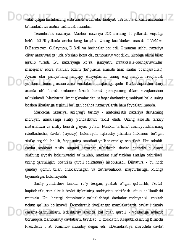 vakil qilgan kishilarning elita xarakterini, ular faoliyati ustidan ta’sirchan nazoratni
ta’minlash zaruratini tushunish mumkin. 
Texnokratik   nazariya.   Mazkur   nazariya   XX   asrning   20-yillarida   vujudga
kelib,   60-70-yillarda   ancha   keng   tarqaldi.   Uning   tarafdorlari   orasida   T.Veblen,
D.Barnxeym,   G.Saymon,   D.Bell   va   boshqalar   bor   edi.   Umuman   ushbu   nazariya
elitar nazariyasiga juda o‘xshab ketsa-da, zamonaviy voqelikni hisobga olishi bilan
ajralib   turadi.   Bu   nazariyaga   ko‘ra,   jamiyatni   mutaxassis-boshqaruvchilar,
menejerlar   idora   etishlari   lozim   (ko‘pincha   amalda   ham   shular   boshqaradilar).
Aynan   ular   jamiyatning   haqiqiy   ehtiyojlarini,   uning   eng   maqbul   rivojlanish
yo‘llarini, buning uchun zarur vositalarni aniqlashga qodir. Bu boshqarishni ilmiy
asosda   olib   borish   imkonini   beradi   hamda   jamiyatning   ildam   rivojlanishini
ta’minlaydi. Mazkur ta’limot g‘oyalaridan nafaqat davlatning mohiyati balki uning
boshqa jihatlariga tegishli bo‘lgan boshqa nazariyalarda ham foydalanilmoqda. 
Markscha   nazariya,   aniqrog‘i   tarixiy   -   materialistik   nazariya   davlatning
mohiyati   masalasiga   sinfiy   yondashuvni   taklif   etadi.   Uning   asosida   tarixiy
materializm   va   sinfiy   kurash   g‘oyasi   yotadi.   Mazkur   ta’limot   namoyondalarining
isbotlashicha,   davlat   (siyosiy)   hokimiyati   iqtisodiy   jihatdan   hukmron   bo‘lgan
sinfga tegishli bo‘lib, faqat uning manfaati yo‘lida amalga oshiriladi. Shu sababli,
davlat   mohiyati   sinfiy   nuqtayi   nazardan   ta’riflanib,   davlat   iqtisodiy   hukmron
sinfning   siyosiy   hokimiyatini   ta’minlab,   mazlum   sinf   ustidan   amalga   oshiriladi,
uning   qarshiligini   bostirish   quroli   (diktatura)   hisoblanadi.   Diktatura   -   bu   hech
qanday   qonun   bilan   cheklanmagan   va   zo‘ravonlikka,   majburlashga,   kuchga
tayanadigan hokimiyatdir. 
Sinfiy   yondashuv   tarixda   ro‘y   bergan,   yashab   o‘tgan   quldorlik,   feodal,
kapitalistik,   sotsialistik   davlat   tiplarining   mohiyatini   ta’riflash   uchun   qo‘llanilishi
mumkin.   Uni   hozirgi   demokratik   yo‘nalishdagi   davlatlar   mohiyatini   izohlash
uchun   qo‘llab   bo‘lmaydi.   Demokratik   rivojlangan   mamlakatlarda   davlat   ijtimoiy
qarama-qarshiliklarni   kelishtiruv   asosida   hal   etish   quroli   -   vositasiga   aylanib
bormoqda. Zamonaviy davlatlarni ta’riflab, O‘zbekiston Respublikasining Birinchi
Prezidenti   I.   A.   Karimov   shunday   degan   edi:   «Demokratiya   sharoitida   davlat
25