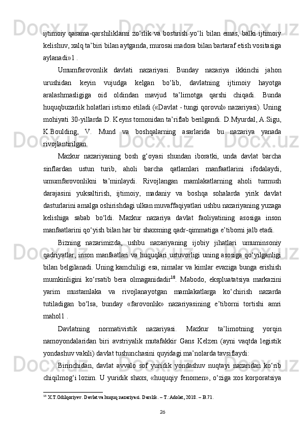 ijtimoiy  qarama-qarshiliklarni  zo‘rlik  va  bostirish  yo‘li   bilan   emas,  balki  ijtimoiy
kelishuv, xalq ta’biri bilan aytganda, murosai madora bilan bartaraf etish vositasiga
aylanadi»1 .
Umumfarovonlik   davlati   nazariyasi.   Bunday   nazariya   ikkinchi   jahon
urushidan   keyin   vujudga   kelgan   bo‘lib,   davlatning   ijtimoiy   hayotga
aralashmasligiga   oid   oldindan   mavjud   ta’limotga   qarshi   chiqadi.   Bunda
huquqbuzarlik holatlari istisno etiladi («Davlat - tungi qorovul» nazariyasi). Uning
mohiyati 30-yillarda D. Keyns tomonidan ta’riflab berilgandi. D.Myurdal, A.Sigu,
K.Boulding,   V.   Mund   va   boshqalarning   asarlarida   bu   nazariya   yanada
rivojlantirilgan. 
Mazkur   nazariyaning   bosh   g‘oyasi   shundan   iboratki,   unda   davlat   barcha
sinflardan   ustun   turib,   aholi   barcha   qatlamlari   manfaatlarini   ifodalaydi,
umumfarovonlikni   ta’minlaydi.   Rivojlangan   mamlakatlarning   aholi   turmush
darajasini   yuksaltirish,   ijtimoiy,   madaniy   va   boshqa   sohalarda   yirik   davlat
dasturlarini amalga oshirishdagi ulkan muvaffaqiyatlari ushbu nazariyaning yuzaga
kelishiga   sabab   bo‘ldi.   Mazkur   nazariya   davlat   faoliyatining   asosiga   inson
manfaatlarini qo‘yish bilan har bir shaxsning qadr-qimmatiga e’tiborni jalb etadi. 
Bizning   nazarimizda,   ushbu   nazariyaning   ijobiy   jihatlari   umuminsoniy
qadriyatlar, inson manfaatlari va huquqlari ustuvorligi uning asosiga qo‘yilganligi
bilan belgilanadi. Uning kamchiligi esa, nimalar va kimlar evaziga bunga erishish
mumkinligini   ko‘rsatib   bera   olmaganidadir 18
.   Mabodo,   ekspluatatsiya   markazini
yarim   mustamlaka   va   rivojlanayotgan   mamlakatlarga   ko‘chirish   nazarda
tutiladigan   bo‘lsa,   bunday   «farovonlik»   nazariyasining   e’tiborni   tortishi   amri
mahol1 .
Davlatning   normativistik   nazariyasi.   Mazkur   ta’limotning   yorqin
namoyondalaridan   biri   avstriyalik   mutafakkir   Gans   Kelzen   (ayni   vaqtda   legistik
yondashuv vakili) davlat tushunchasini quyidagi ma’nolarda tavsiflaydi: 
Birinchidan,   davlat   avvalo   sof   yuridik   yondashuv   nuqtayi   nazaridan   ko‘rib
chiqilmog‘i  lozim.  U  yuridik  shaxs,   «huquqiy  fenomen»,  o‘ziga  xos   korporatsiya
18
  X . T . Odilqoriyev .  Davlat   va   huquq   nazariyasi .  Darslik . – Т.: Adolat , 2018. –  B .71.
26