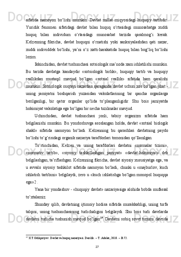 sifatida   namoyon   bo‘lishi   mumkin.   Davlat   millat   miqyosidagi   huquqiy   tartibdir.
Yuridik   fenomen   sifatidagi   davlat   bilan   huquq   o‘rtasidagi   munosabatga   xuddi
huquq   bilan   individum   o‘rtasidagi   munosabat   tarzida   qaralmog‘i   kerak.
Kelzenning   fikricha,   davlat   huquqni   o‘rnatishi   yoki   sanksiyalashdan   qati   nazar,
xuddi   individdek   bo‘lishi,   ya’ni   o‘z   xatti-harakatida   huquq   bilan   bog‘liq   bo‘lishi
lozim. 
Ikkinchidan, davlat tushunchasi sotsiologik ma’noda xam ishlatilishi mumkin.
Bu   tarzda   davlatga   kandaydir   «sotsiologik   birlik»,   huquqiy   tartib   va   huquqiy
reallikdan   mustaqil   mavjud   bo‘lgan   «sotsial   reallik»   sifatida   ham   qaralishi
mumkin. Sotsiologik nuqtayi nazardan qaraganda davlat uchun xos bo‘lgan jihat -
uning   jamiyatni   boshqarish   yuzasidan   vakolatlarining   bir   qancha   organlarga
berilganligi,   bir   qator   organlar   qo‘lida   to‘planganligidir.   Shu   bois   jamiyatda
hokimiyat vakolatiga ega bo‘lgan bir necha tuzilmalar mavjud. 
Uchinchidan,   davlat   tushunchasi   jonli,   tabiiy   organizm   sifatida   ham
belgilanishi   mumkin.   Bu   yondoshuvga   asoslangan   holda,   davlat   «sotsial   biologik
shakl»   sifatida   namoyon   bo‘ladi.   Kelzenning   bu   qarashlari   davlatning   paydo
bo‘lishi to‘g‘risidagi organik nazariya tarafdorlari tomonidan qo‘llanilgan. 
To‘rtinchidan,   Kelzen   va   uning   tarafdorlari   davlatni   «normalar   tizimi»,
«normativ   tartib»,   «siyosiy   tashkillashgan   jamiyat»   «davlat-hokimiyat»   deb
belgilashgan, ta’riflashgan. Kelzenning fikricha, davlat siyosiy xususiyatga ega, va
u   avvalo   siyosiy   tashkilot   sifatida   namoyon   bo‘ladi,   chunki   u   «majburlov,   kuch
ishlatish  tartibini» belgilaydi, zero u «kuch ishlatishga  bo‘lgan monopol  huquqqa
ega»2 .
Yana bir yondashuv - «huquqiy davlat» nazariyasiga alohida bobda mufassal
to‘xtalamiz. 
Shunday   qilib,   davlatning   ijtimoiy   hodisa   sifatida   murakkabligi,   uning   turfa
talqini,   uning   tushunchasining   turlichaligini   belgilaydi.   Shu   bois   turli   davrlarda
davlatni turlicha tushunish mavjud bo‘lgan 19
. Davlatni sobiq sovet tuzumi davrida
19
  X . T . Odilqoriyev .  Davlat   va   huquq   nazariyasi .  Darslik . – Т.: Adolat , 2018. –  B .72.
27 