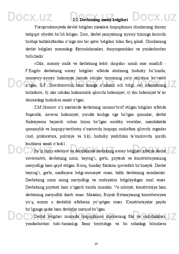 2.2. Davlatning asosiy belgilari
Yurisprudensiyada davlat belgilari masalasi huquqshunos olimlarning doimiy
tadqiqot obyekti bo‘lib kelgan. Zero, davlat jamiyatning siyosiy tizimiga kiruvchi
boshqa tashkilotlardan o‘ziga xos bir qator belgilari bilan farq qiladi. Olimlarning
davlat   belgilari   xususidagi   fikrmulohazalari,   dunyoqarashlari   va   yondashuvlari
turlichadir. 
«Oila,   xususiy   mulk   va   davlatning   kelib   chiqishi»   nomli   asar   muallifi   -
F.Engels   davlatning   asosiy   belgilari   sifatida   aholining   hududiy   bo‘linishi,
ommaviy-siyosiy   hokimiyat   hamda   soliqlar   tizimining   joriy   etilishini   ko‘rsatib
o‘tgan.   G.F.   Shershenevich   ham   shunga   o‘xshash   uch   belgi:   «a)   odamlarning
birlashuvi; b) ular ustidan hukmronlik qiluvchi hokimiyat; v) shu hokimiyat ta’sir
doirasidagi hudud»ni sanab o‘tgan. 
Z.M.Islomov   o‘z   asarlarida   davlatning   umume’tirof   etilgan   belgilari   sifatida
fuqarolik,   suveren   hokimiyat,   yuridik   kuchga   ega   bo‘lgan   qonunlar,   davlat
funksiyasini   bajarish   uchun   lozim   bo‘lgan   moddiy   vositalar,   mamlakatda
qonuniylik va huquqiy-tartibotni o‘rnatuvchi huquqni muhofaza qiluvchi organlar
(sud,   prokuratura,   politsiya   va   h.k),   hududiy   yaxlitlikni   ta’minlovchi   qurolli
kuchlarni sanab o‘tadi1 . 
Ba’zi ilmiy adabiyot va darsliklarda davlatning asosiy belgilari sifatida davlat
suvereniteti,   davlatning   nomi,   bayrog‘i,   gerbi,   poytaxti   va   konstitutsiyasining
mavjudligi ham qayd etilgan. Biroq, bunday fikrlarni quvvatlab bo‘lmaydi. Davlat
bayrog‘i,   gerbi,   madhiyasi   belgi-xususiyat   emas,   balki   davlatning   ramzlaridir.
Davlatning   nomi   uning   mavjudligi   va   mohiyatini   belgilaydigan   omil   emas.
Davlatning  poytaxti   ham   o‘zgarib  turishi   mumkin.   Va   nihoyat,  konstitutsiya   ham
davlatning   mavjudlik   sharti   emas.   Masalan,   Buyuk   Britaniyaning   konstitutsiyasi
yo‘q,   ammo   u   davlatlik   sifatlarini   yo‘qotgan   emas.   Konstitutsiyalar   paydo
bo‘lgunga qadar ham davlatlar mavjud bo‘lgan. 
Davlat   belgilari   xususida   huquqshunos   olimlarning   fikr   va   mulohazalari,
yondashuvlari   turli-tumanligi   fanni   boyitishga   va   bu   sohadagi   bilimlarni
29