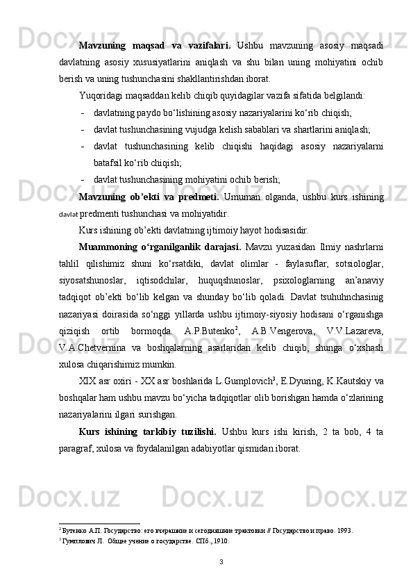 Mavzuning   maqsad   va   vazifalari.   Ushbu   mavzuning   asosiy   maqsadi
davlatning   asosiy   xususiyatlarini   aniqlash   va   shu   bilan   uning   mohiyatini   ochib
berish va uning tushunchasini shakllantirishdan iborat .   
Yuqoridagi maqsaddan kelib chiqib quyidagilar vazifa sifatida belgilandi:
 davlatning paydo bo‘lishining asosiy nazariyalarini ko‘rib chiqish;
 davlat tushunchasining vujudga kelish sabablari va shartlarini aniqlash;
 davlat   tushunchasi ning   kelib   chiqishi   haqidagi   asosiy   nazariyalarni
batafsil ko‘rib chiqish;
 davlat tushunchasining mohiyatini ochib berish;
Mavzuning   ob’ekti   va   predmeti.   Umuman   olganda,   ushbu   kurs   ishining
davlat  predmenti tushunchasi va mohiyatidir.
Kurs ishining ob’ekti davlatning ijtimoiy hayot hodisasidir.
Muammoning   o rganilganlik   darajasi.  ʻ Mavzu   yuzasidan   Ilmiy   nashrlarni
tahlil   qilishimiz   shuni   ko‘rsatdiki,   davlat   olimlar   -   faylasuflar,   sotsiologlar,
siyosatshunoslar,   iqtisodchilar,   huquqshunoslar,   psixologlarning   an’anaviy
tadqiqot   ob’ekti   bo‘lib   kelgan   va   shunday   bo‘lib   qoladi.   Davlat   tsuhuhnchasinig
nazariyasi   doirasida   so‘nggi   yillarda   ushbu   ijtimoiy-siyosiy   hodisani   o‘rganishga
qiziqish   ortib   bormoqda.   A.P.Butenko 2
,   A.B.Vengerova,   V.V.Lazareva,
V.A.Chetvernina   va   boshqalarning   asarlaridan   kelib   chiqib,   shunga   o‘xshash
xulosa chiqarishimiz mumkin.
XIX asr   oxiri -   XX asr   boshlarida L.Gumplovich 3
, E.Dyuring, K.Kautskiy va
boshqalar ham ushbu mavzu bo‘yicha tadqiqotlar olib borishgan hamda o‘zlarining
nazariyalarini ilgari surishgan.
Kurs   ishining   tarkibiy   tuzilishi.   Ushbu   kurs   ishi   kirish,   2   ta   bob,   4   ta
paragraf, xulosa va foydalanilgan adabiyotlar qismidan iborat.
2
  Бутенко А.П. Государство: его вчерашние и сегодняшние трактовки // Государство и право. 1993.
3
  Гумплович Л.  Общее учение о государстве. СПб ., 1910 .
3 