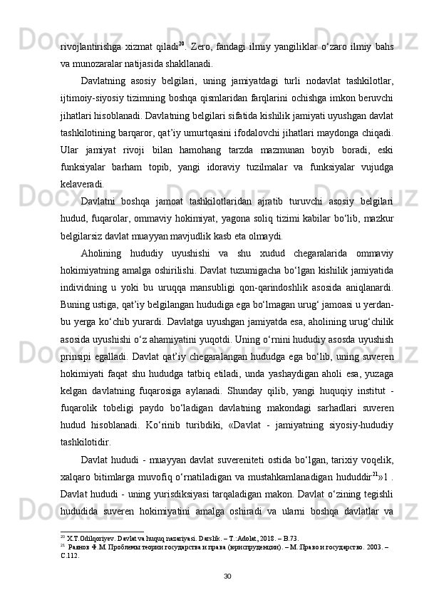 rivojlantirishga   xizmat   qiladi 20
.   Zero,   fandagi   ilmiy   yangiliklar   o‘zaro   ilmiy   bahs
va munozaralar natijasida shakllanadi. 
Davlatning   asosiy   belgilari,   uning   jamiyatdagi   turli   nodavlat   tashkilotlar,
ijtimoiy-siyosiy tizimning boshqa qismlaridan farqlarini ochishga imkon beruvchi
jihatlari hisoblanadi. Davlatning belgilari sifatida kishilik jamiyati uyushgan davlat
tashkilotining barqaror, qat’iy umurtqasini ifodalovchi jihatlari maydonga chiqadi.
Ular   jamiyat   rivoji   bilan   hamohang   tarzda   mazmunan   boyib   boradi,   eski
funksiyalar   barham   topib,   yangi   idoraviy   tuzilmalar   va   funksiyalar   vujudga
kelaveradi. 
Davlatni   boshqa   jamoat   tashkilotlaridan   ajratib   turuvchi   asosiy   belgilari
hudud, fuqarolar, ommaviy hokimiyat, yagona soliq tizimi kabilar bo‘lib, mazkur
belgilarsiz davlat muayyan mavjudlik kasb eta olmaydi. 
Aholining   hududiy   uyushishi   va   shu   xudud   chegaralarida   ommaviy
hokimiyatning amalga oshirilishi. Davlat tuzumigacha bo‘lgan kishilik jamiyatida
individning   u   yoki   bu   uruqqa   mansubligi   qon-qarindoshlik   asosida   aniqlanardi.
Buning ustiga, qat’iy belgilangan hududiga ega bo‘lmagan urug‘ jamoasi u yerdan-
bu yerga ko‘chib yurardi. Davlatga uyushgan jamiyatda esa, aholining urug‘chilik
asosida uyushishi o‘z ahamiyatini yuqotdi. Uning o‘rnini hududiy asosda uyushish
prinsipi   egalladi.   Davlat   qat’iy   chegaralangan   hududga   ega   bo‘lib,   uning   suveren
hokimiyati   faqat   shu   hududga   tatbiq   etiladi,   unda   yashaydigan   aholi   esa,   yuzaga
kelgan   davlatning   fuqarosiga   aylanadi.   Shunday   qilib,   yangi   huquqiy   institut   -
fuqarolik   tobeligi   paydo   bo‘ladigan   davlatning   makondagi   sarhadlari   suveren
hudud   hisoblanadi.   Ko‘rinib   turibdiki,   «Davlat   -   jamiyatning   siyosiy-hududiy
tashkilotidir. 
Davlat   hududi   -   muayyan   davlat   suvereniteti   ostida   bo‘lgan,   tarixiy   voqelik,
xalqaro bitimlarga muvofiq o‘rnatiladigan va mustahkamlanadigan  hududdir 21
»1 .
Davlat hududi - uning yurisdiksiyasi tarqaladigan makon. Davlat o‘zining tegishli
hududida   suveren   hokimiyatini   amalga   oshiradi   va   ularni   boshqa   davlatlar   va
20
  X . T . Odilqoriyev .  Davlat   va   huquq   nazariyasi .  Darslik . – Т.: Adolat , 2018. –  B .73.
21
  Раянов Ф.М. Проблемы теории государства и права (юриспруденции). – М.:Право и государство. 2003. – 
C .112.
30