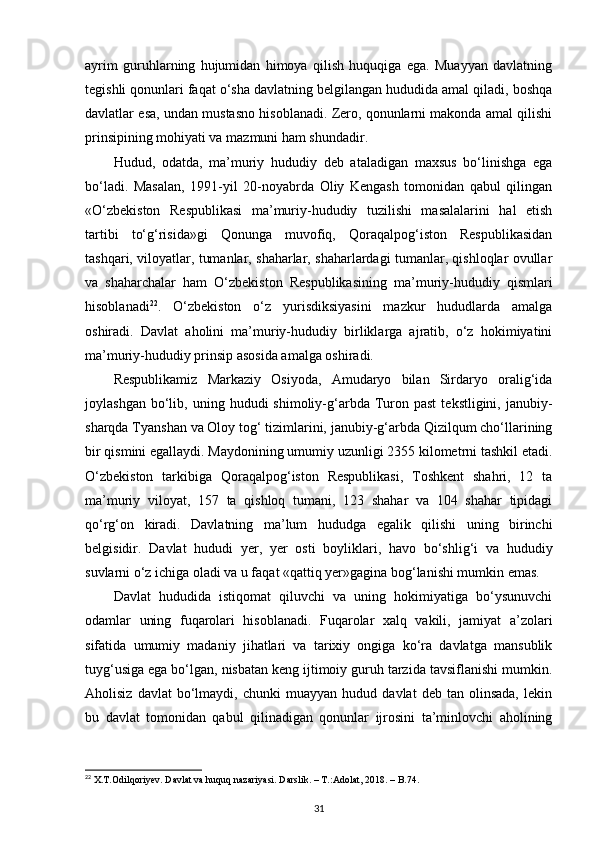 ayrim   guruhlarning   hujumidan   himoya   qilish   huquqiga   ega.   Muayyan   davlatning
tegishli qonunlari faqat o‘sha davlatning belgilangan hududida amal qiladi, boshqa
davlatlar esa, undan mustasno hisoblanadi. Zero, qonunlarni makonda amal qilishi
prinsipining mohiyati va mazmuni ham shundadir. 
Hudud,   odatda,   ma’muriy   hududiy   deb   ataladigan   maxsus   bo‘linishga   ega
bo‘ladi.   Masalan,   1991-yil   20-noyabrda   Oliy   Kengash   tomonidan   qabul   qilingan
«O‘zbekiston   Respublikasi   ma’muriy-hududiy   tuzilishi   masalalarini   hal   etish
tartibi   to‘g‘risida»gi   Qonunga   muvofiq,   Qoraqalpog‘iston   Respublikasidan
tashqari, viloyatlar, tumanlar, shaharlar, shaharlardagi tumanlar, qishloqlar ovullar
va   shaharchalar   ham   O‘zbekiston   Respublikasining   ma’muriy-hududiy   qismlari
hisoblanadi 22
.   O‘zbekiston   o‘z   yurisdiksiyasini   mazkur   hududlarda   amalga
oshiradi.   Davlat   aholini   ma’muriy-hududiy   birliklarga   ajratib,   o‘z   hokimiyatini
ma’muriy-hududiy prinsip asosida amalga oshiradi. 
Respublikamiz   Markaziy   Osiyoda,   Amudaryo   bilan   Sirdaryo   oralig‘ida
joylashgan  bo‘lib,  uning  hududi   shimoliy-g‘arbda  Turon  past   tekstligini,  janubiy-
sharqda Tyanshan va Oloy tog‘ tizimlarini, janubiy-g‘arbda Qizilqum cho‘llarining
bir qismini egallaydi. Maydonining umumiy uzunligi 2355 kilometrni tashkil etadi.
O‘zbekiston   tarkibiga   Qoraqalpog‘iston   Respublikasi,   Toshkent   shahri,   12   ta
ma’muriy   viloyat,   157   ta   qishloq   tumani,   123   shahar   va   104   shahar   tipidagi
qo‘rg‘on   kiradi.   Davlatning   ma’lum   hududga   egalik   qilishi   uning   birinchi
belgisidir.   Davlat   hududi   yer,   yer   osti   boyliklari,   havo   bo‘shlig‘i   va   hududiy
suvlarni o‘z ichiga oladi va u faqat «qattiq yer»gagina bog‘lanishi mumkin emas. 
Davlat   hududida   istiqomat   qiluvchi   va   uning   hokimiyatiga   bo‘ysunuvchi
odamlar   uning   fuqarolari   hisoblanadi.   Fuqarolar   xalq   vakili,   jamiyat   a’zolari
sifatida   umumiy   madaniy   jihatlari   va   tarixiy   ongiga   ko‘ra   davlatga   mansublik
tuyg‘usiga ega bo‘lgan, nisbatan keng ijtimoiy guruh tarzida tavsiflanishi mumkin.
Aholisiz   davlat   bo‘lmaydi,  chunki   muayyan   hudud  davlat   deb   tan  olinsada,   lekin
bu   davlat   tomonidan   qabul   qilinadigan   qonunlar   ijrosini   ta’minlovchi   aholining
22
  X . T . Odilqoriyev .  Davlat   va   huquq   nazariyasi .  Darslik . – Т.: Adolat , 2018. –  B .74.
31 