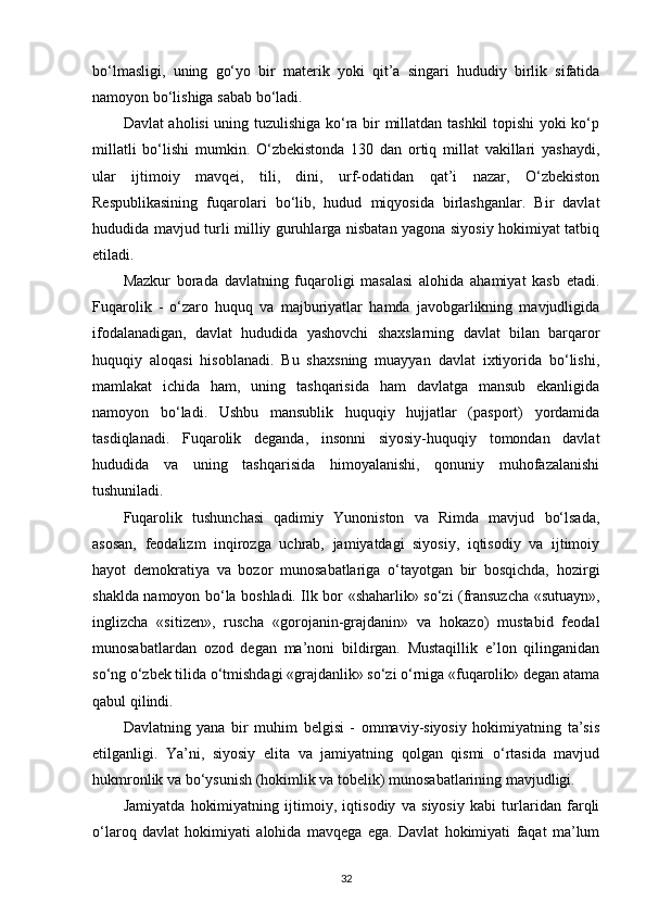 bo‘lmasligi,   uning   go‘yo   bir   materik   yoki   qit’a   singari   hududiy   birlik   sifatida
namoyon bo‘lishiga sabab bo‘ladi. 
Davlat aholisi uning tuzulishiga ko‘ra bir millatdan tashkil topishi yoki ko‘p
millatli   bo‘lishi   mumkin.   O‘zbekistonda   130   dan   ortiq   millat   vakillari   yashaydi,
ular   ijtimoiy   mavqei,   tili,   dini,   urf-odatidan   qat’i   nazar,   O‘zbekiston
Respublikasining   fuqarolari   bo‘lib,   hudud   miqyosida   birlashganlar.   Bir   davlat
hududida mavjud turli milliy guruhlarga nisbatan yagona siyosiy hokimiyat tatbiq
etiladi. 
Mazkur   borada   davlatning   fuqaroligi   masalasi   alohida   ahamiyat   kasb   etadi.
Fuqarolik   -   o‘zaro   huquq   va   majburiyatlar   hamda   javobgarlikning   mavjudligida
ifodalanadigan,   davlat   hududida   yashovchi   shaxslarning   davlat   bilan   barqaror
huquqiy   aloqasi   hisoblanadi.   Bu   shaxsning   muayyan   davlat   ixtiyorida   bo‘lishi,
mamlakat   ichida   ham,   uning   tashqarisida   ham   davlatga   mansub   ekanligida
namoyon   bo‘ladi.   Ushbu   mansublik   huquqiy   hujjatlar   (pasport)   yordamida
tasdiqlanadi.   Fuqarolik   deganda,   insonni   siyosiy-huquqiy   tomondan   davlat
hududida   va   uning   tashqarisida   himoyalanishi,   qonuniy   muhofazalanishi
tushuniladi. 
Fuqarolik   tushunchasi   qadimiy   Yunoniston   va   Rimda   mavjud   bo‘lsada,
asosan,   feodalizm   inqirozga   uchrab,   jamiyatdagi   siyosiy,   iqtisodiy   va   ijtimoiy
hayot   demokratiya   va   bozor   munosabatlariga   o‘tayotgan   bir   bosqichda,   hozirgi
shaklda namoyon bo‘la boshladi. Ilk bor «shaharlik» so‘zi (fransuzcha «sutuayn»,
inglizcha   «sitizen»,   ruscha   «gorojanin-grajdanin»   va   hokazo)   mustabid   feodal
munosabatlardan   ozod   degan   ma’noni   bildirgan.   Mustaqillik   e’lon   qilinganidan
so‘ng o‘zbek tilida o‘tmishdagi «grajdanlik» so‘zi o‘rniga «fuqarolik» degan atama
qabul qilindi. 
Davlatning   yana   bir   muhim   belgisi   -   ommaviy-siyosiy   hokimiyatning   ta’sis
etilganligi.   Ya’ni,   siyosiy   elita   va   jamiyatning   qolgan   qismi   o‘rtasida   mavjud
hukmronlik va bo‘ysunish (hokimlik va tobelik) munosabatlarining mavjudligi.
Jamiyatda   hokimiyatning   ijtimoiy,   iqtisodiy   va   siyosiy   kabi   turlaridan   farqli
o‘laroq   davlat   hokimiyati   alohida   mavqega   ega.   Davlat   hokimiyati   faqat   ma’lum
32