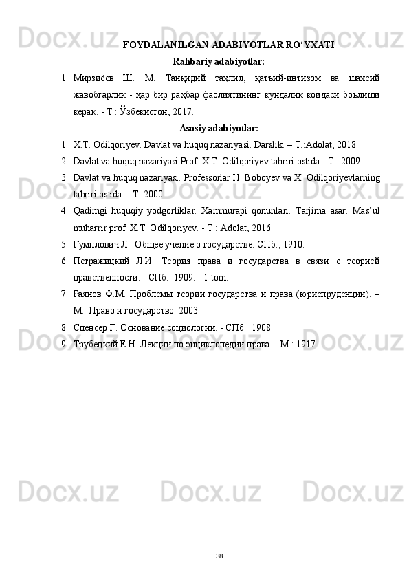 FOYDALANILGAN ADABIYOTLAR RO‘YXATI
Rahbariy adabiyotlar:
1. Мирзиёев   Ш .   М .   Танқидий   таҳлил ,   қатъий - интизом   ва   шахсий
жавобгарлик   -   ҳар   бир   раҳбар   фаолиятининг   кундалик   қоидаси   боълиши
керак . -  Т .: Ў збекистон , 2017.
Asosiy adabiyotlar:
1. X.T. Odilqoriyev. Davlat va huquq nazariyasi. Darslik . – Т.: Adolat , 2018.
2. Davlat va huquq nazariyasi Prof.  Х .T.  О dilqoriyev tahriri ostida - T.: 2009.
3. Davlat va huquq nazariyasi. Professorlar H. Boboyev va  Х .  О dilqoriyevlarning
tahriri ostida. - T.:2000.
4. Qadimgi   huquqiy   yodgorliklar.   Х ammurapi   qonunlari.   Tarjima   asar.   Mas’ul
muharrir prof.  Х .T.  О dilqoriyev. - T.: Adolat, 2016.
5. Гумплович Л.  Общее учение о государстве. СПб ., 1910.
6. Петражицкий   Л.И.   Теория   права   и   государства   в   связи   с   теорией
нравственности. - СПб.: 1909. - 1 tom.
7. Раянов   Ф.М.   Проблемы   теории   государства   и   права   (юриспруденции).   –
М.: Право и государство. 2003.
8. Спенсер Г. Основание социологии. - СПб.: 1908.
9. Трубецкий Е.Н. Лекции по энциклопедии права. - М.: 1917.
38 