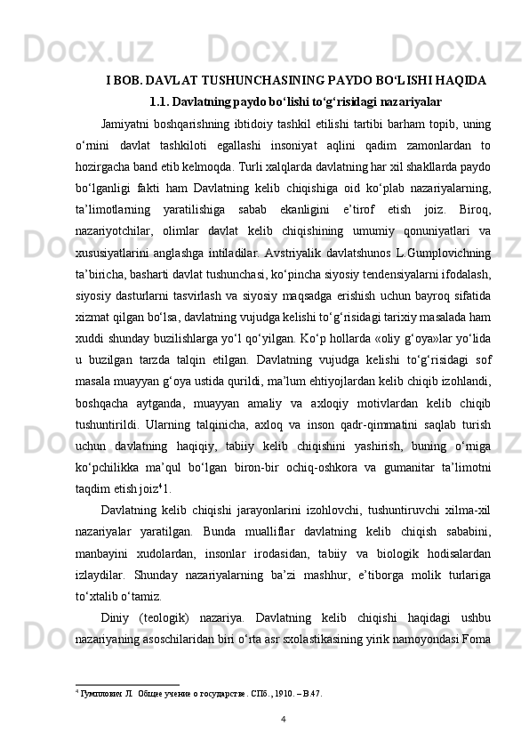 I BOB. DAVLAT TUSHUNCHASINING PAYDO BO‘LISHI HAQIDA
1.1. Davlatning paydo bo‘lishi to‘g‘risidagi nazariyalar
Jamiyatni   boshqarishning   ibtidoiy   tashkil   etilishi   tartibi   barham   topib,   uning
o‘rnini   davlat   tashkiloti   egallashi   insoniyat   aqlini   qadim   zamonlardan   to
hozirgacha band etib kelmoqda. Turli xalqlarda davlatning har xil shakllarda paydo
bo‘lganligi   fakti   ham   Davlatning   kelib   chiqishiga   oid   ko‘plab   nazariyalarning,
ta’limotlarning   yaratilishiga   sabab   ekanligini   e’tirof   etish   joiz.   Biroq,
nazariyotchilar,   olimlar   davlat   kelib   chiqishining   umumiy   qonuniyatlari   va
xususiyatlarini   anglashga   intiladilar.   Avstriyalik   davlatshunos   L.Gumplovichning
ta’biricha, basharti davlat tushunchasi, ko‘pincha siyosiy tendensiyalarni ifodalash,
siyosiy   dasturlarni   tasvirlash   va   siyosiy   maqsadga   erishish   uchun   bayroq   sifatida
xizmat qilgan bo‘lsa, davlatning vujudga kelishi to‘g‘risidagi tarixiy masalada ham
xuddi shunday buzilishlarga yo‘l qo‘yilgan. Ko‘p hollarda «oliy g‘oya»lar yo‘lida
u   buzilgan   tarzda   talqin   etilgan.   Davlatning   vujudga   kelishi   to‘g‘risidagi   sof
masala muayyan g‘oya ustida qurildi, ma’lum ehtiyojlardan kelib chiqib izohlandi,
boshqacha   aytganda,   muayyan   amaliy   va   axloqiy   motivlardan   kelib   chiqib
tushuntirildi.   Ularning   talqinicha,   axloq   va   inson   qadr-qimmatini   saqlab   turish
uchun   davlatning   haqiqiy,   tabiiy   kelib   chiqishini   yashirish,   buning   o‘rniga
ko‘pchilikka   ma’qul   bo‘lgan   biron-bir   ochiq-oshkora   va   gumanitar   ta’limotni
taqdim etish joiz 4
1.
Davlatning   kelib   chiqishi   jarayonlarini   izohlovchi,   tushuntiruvchi   xilma-xil
nazariyalar   yaratilgan.   Bunda   mualliflar   davlatning   kelib   chiqish   sababini,
manbayini   xudolardan,   insonlar   irodasidan,   tabiiy   va   biologik   hodisalardan
izlaydilar.   Shunday   nazariyalarning   ba’zi   mashhur,   e’tiborga   molik   turlariga
to‘xtalib o‘tamiz. 
Diniy   (teologik)   nazariya.   Davlatning   kelib   chiqishi   haqidagi   ushbu
nazariyaning asoschilaridan biri o‘rta asr sxolastikasining yirik namoyondasi Foma
4
 Гумплович Л.  Общее учение о государстве. СПб ., 1910. –  В .47.
4 