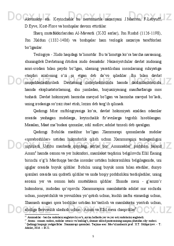 Akvinskiy   edi.   Keyinchalik   bu   neotomistik   nazariyani   J.Mariten,   F.Lebyuff,
D.Eyve, Kost-Flore va boshqalar davom ettirdilar. 
Sharq   mutafakkirlaridan   Al-Mavardi   (X-XI   asrlar),   Ibn   Rushd   (1126-1198),
Ibn   Xaldun   (1332-1406)   va   boshqalar   ham   teologik   nazariya   tarafdorlari
bo‘lganlar. 
Teologiya - Xudo haqidagi ta’limotdir. Bu ta’limotga ko‘ra barcha narsaning,
shuningdek   Davlatning   ibtidosi   xudo   demakdir.   Nazariyotchilar   davlat   xudoning
amri-irodasi   bilan   paydo   bo‘lgan,   ularning   yaratilishini   insonlarning   ruhiyatiga
«taqdiri   azal»ning   o‘zi   jo   etgan   deb   da’vo   qiladilar.   Bu   bilan   davlat
muqaddaslashtiriladi.   Davlatning   ilohiylashtirilishi   hamda   daxlsizlashtirilishi
hamda   ekspluatatorlarning,   shu   jumladan,   burjuaziyaning   manfaatlariga   mos
tushadi.   Davlat   hokimiyati   hamisha   mavjud   bo‘lgan   va   hamisha   mavjud   bo‘ladi,
uning irodasiga so‘zsiz itoat etish, lozim deb targ‘ib qilinadi.
Qadimgi   Misr   mifologiyasiga   ko‘ra,   davlat   hokimiyati   azaldan   odamlar
orasida   yashagan   xudolarga,   keyinchalik   fir’avnlarga   tegishli   hisoblangan.
Masalan, Maat ma’budasi qonunlar, odil sudlov, adolat timsoli deb qaralgan. 
Qadimgi   Bobilda   mashhur   bo‘lgan   Xammurapi   qonunlarida   xudolar
«qoraboshlilar»   ustidan   hukmdorlik   qilish   uchun   Xammurapini   tanlaganligini
uqtiriladi.   Ushbu   manbada   quyidagi   satrlar   bor:   Anunnaklar 5
  podshosi   baland
Anum 6
 hamda osmon va yer hukmdori, mamlakat taqdirini belgilovchi Ellil Eaning
birinchi   o‘g‘li  Marduqqa  barcha  insonlar  ustidan  hukmronlikni  belgilaganida,  uni
igiglar   orasida   buyuk   qildilar.   Bobilni   uning   buyuk   nomi   bilan   atadilar,   dunyo
qismlari orasida uni qudratli qildilar va unda boqiy podsholikni tasdiqladilar, uning
asosini   yer   va   osmon   kabi   mustahkam   qildilar.   Shunda   meni   -   g‘amxo‘r
hukmdorni,   xudodan   qo‘rquvchi   Xammurapini   mamlakatda   adolat   nur   sochishi
uchun, jinoyatchilik va yovuzlikni yo‘qotish uchun, kuchli zaifni ezmasligi uchun,
Shamash   singari   qora   boshlilar   ustidan   ko‘tarilish   va   mamlakatni   yoritish   uchun,
aholiga farovonlik ulashish uchun - Anum va Ellil meni chaqirdilar 7
. 
5
*
  А nunnaklar - barcha  х udolarni anglatuvchi so‘z, ayrim hollarda yer va yer osti  х udolarini anglatadi.
6
* 
  А num - osmon  х udosi,  х udolar «otasi» va boshlig‘i, shumer-akkad panteonining maqom jihatidan oliy  х udosi.
7
 Qadimgi huquqiy yodgorliklar.  Х ammurapi qonunlari. Tarjima asar. Mas’ul muharrir prof.  Х .T.  О dilqoriyev. - T.:
Adolat, 2016. –  В .21.
5