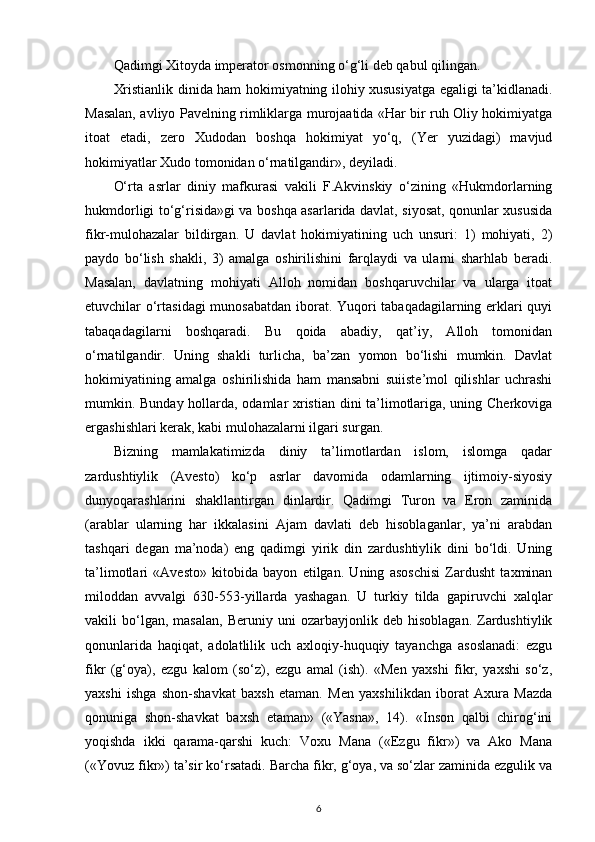 Qadimgi Xitoyda imperator osmonning o‘g‘li deb qabul qilingan. 
Xristianlik dinida ham hokimiyatning ilohiy xususiyatga egaligi ta’kidlanadi.
Masalan, avliyo Pavelning rimliklarga murojaatida «Har bir ruh Oliy hokimiyatga
itoat   etadi,   zero   Xudodan   boshqa   hokimiyat   yo‘q,   (Yer   yuzidagi)   mavjud
hokimiyatlar Xudo tomonidan o‘rnatilgandir», deyiladi. 
O‘rta   asrlar   diniy   mafkurasi   vakili   F.Akvinskiy   o‘zining   «Hukmdorlarning
hukmdorligi to‘g‘risida»gi va boshqa asarlarida davlat, siyosat, qonunlar xususida
fikr-mulohazalar   bildirgan.   U   davlat   hokimiyatining   uch   unsuri:   1)   mohiyati,   2)
paydo   bo‘lish   shakli,   3)   amalga   oshirilishini   farqlaydi   va   ularni   sharhlab   beradi.
Masalan,   davlatning   mohiyati   Alloh   nomidan   boshqaruvchilar   va   ularga   itoat
etuvchilar o‘rtasidagi  munosabatdan iborat. Yuqori tabaqadagilarning erklari quyi
tabaqadagilarni   boshqaradi.   Bu   qoida   abadiy,   qat’iy,   Alloh   tomonidan
o‘rnatilgandir.   Uning   shakli   turlicha,   ba’zan   yomon   bo‘lishi   mumkin.   Davlat
hokimiyatining   amalga   oshirilishida   ham   mansabni   suiiste’mol   qilishlar   uchrashi
mumkin. Bunday hollarda, odamlar xristian dini ta’limotlariga, uning Cherkoviga
ergashishlari kerak, kabi mulohazalarni ilgari surgan. 
Bizning   mamlakatimizda   diniy   ta’limotlardan   islom,   islomga   qadar
zardushtiylik   (Avesto)   ko‘p   asrlar   davomida   odamlarning   ijtimoiy-siyosiy
dunyoqarashlarini   shakllantirgan   dinlardir.   Qadimgi   Turon   va   Eron   zaminida
(arablar   ularning   har   ikkalasini   Ajam   davlati   deb   hisoblaganlar,   ya’ni   arabdan
tashqari   degan   ma’noda)   eng   qadimgi   yirik   din   zardushtiylik   dini   bo‘ldi.   Uning
ta’limotlari   «Avesto»   kitobida   bayon   etilgan.   Uning   asoschisi   Zardusht   taxminan
miloddan   avvalgi   630-553-yillarda   yashagan.   U   turkiy   tilda   gapiruvchi   xalqlar
vakili   bo‘lgan,  masalan,   Beruniy  uni   ozarbayjonlik  deb   hisoblagan.   Zardushtiylik
qonunlarida   haqiqat,   adolatlilik   uch   axloqiy-huquqiy   tayanchga   asoslanadi:   ezgu
fikr   (g‘oya),   ezgu   kalom   (so‘z),   ezgu   amal   (ish).   «Men   yaxshi   fikr,   yaxshi   so‘z,
yaxshi   ishga   shon-shavkat   baxsh   etaman.   Men   yaxshilikdan   iborat   Axura   Mazda
qonuniga   shon-shavkat   baxsh   etaman»   («Yasna»,   14).   «Inson   qalbi   chirog‘ini
yoqishda   ikki   qarama-qarshi   kuch:   Voxu   Mana   («Ezgu   fikr»)   va   Ako   Mana
(«Yovuz fikr») ta’sir ko‘rsatadi. Barcha fikr, g‘oya, va so‘zlar zaminida ezgulik va
6 