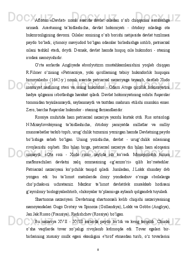 Aflotun   «Davlat»   nomli   asarida   davlat   oiladan   o‘sib   chiqqanini   asoslashga
urinadi.   Arastuning   ta’kidlashicha,   davlat   hokimiyati   -   ibtidoiy   oiladagi   ota
hukmronligining davomi. Oilalar sonining o‘sib borishi natijasida davlat tuzilmasi
paydo   bo‘ladi;   ijtimoiy   mavjudod   bo‘lgan   odamlar   birlashishga   intilib,   patriarxal
oilani   tashkil   etadi,   deydi.   Demak,   davlat   hamda   huquq   oila   hukmdori   -   otaning
irodasi namoyishidir. 
O‘rta   asrlarda   Angliyada   absolyutizm   mustahkamlanishini   yoqlab   chiqqan
R.Filmer   o‘zining   «Patriarxiya,   yoki   qirollarning   tabiiy   hukmdorlik   huquqini
himoyalash»   (1642-y.)   nomli   asarida   patriarxal   nazariyaga   tayanib,   dastlab   Xudo
insoniyat   naslining   otasi   va   uning   hukmdori   -   Odam   Atoga   qirollik   hokimiyatini
hadya qilganini isbotlashga harakat qiladi. Davlat hokimiyatining sohibi fuqarolar
tomonidan tayinlanmaydi, saylanmaydi va taxtdan mahrum etilishi mumkin emas.
Zero, barcha fuqarolar hukmdor - otaning farzandlaridir. 
Rossiya   muhitida   ham   patriarxal   nazariya   yaxshi   kurtak   otdi.   Rus   sotsiologi
N.Mixaylovskiyning   ta’kidlashicha,   ibtidoiy   jamiyatda   millatlar   va   milliy
munosabatlar tarkib topib, urug‘chilik tuzumini yemirgan hamda Davlatning paydo
bo‘lishiga   sabab   bo‘lgan.   Uning   yozishicha,   davlat   -   urug‘chilik   oilasining
rivojlanishi   oqibati.   Shu   bilan   birga,   patriarxal   nazariya   din   bilan   ham   aloqasini
uzmaydi.   «Ota   rozi   -   Xudo   rozi»   zaylida   ish   ko‘radi.   Monopolistik   tuzum
mafkurachilari   davlatni   xalq   ommasining   «g‘amxo‘ri»   qilib   ko‘rsatadilar.
Patriarxal   nazariyani   ko‘pchilik   tanqid   qiladi.   Jumladan,   J.Lokk   shunday   deb
yozgan   edi:   bu   ta’limot   matnlarida   ilmiy   yondashuv   o‘rniga   «bolalarga
cho‘pchak»ni   uchratamiz.   Mazkur   ta’limot   davlatdek   murakkab   hodisani
g‘ayriilmiy biologiyalashtirib, «hikoyalar to‘plami»ga aylanib qolgandek tuyuladi. 
Shartnoma   nazariyasi.   Davlatning   shartnomali   kelib   chiqishi   nazariyasining
namoyandalari Gugo Grotsiy va Spinoza (Gollandiya), Lokk va Gobbs (Angliya),
Jan Jak Russo (Fransiya), Radishchev (Rossiya) bo‘lgan. 
Bu   nazariya   XVII   -   XVIII   asrlarda   paydo   bo‘ldi   va   keng   tarqaldi.   Chunki
o‘sha   vaqtlarda   tovar   xo‘jaligi   rivojlanib   kelmoqda   edi.   Tovar   egalari   bir-
birlarining   xususiy   mulk   egasi   ekanligini   e’tirof   etmasdan   turib,   o‘z   tovarlarini
8 