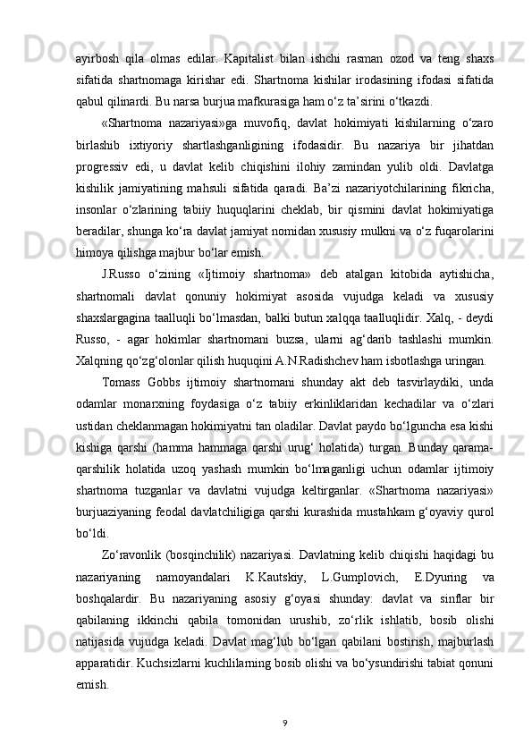 ayirbosh   qila   olmas   edilar.   Kapitalist   bilan   ishchi   rasman   ozod   va   teng   shaxs
sifatida   shartnomaga   kirishar   edi.   Shartnoma   kishilar   irodasining   ifodasi   sifatida
qabul qilinardi. Bu narsa burjua mafkurasiga ham o‘z ta’sirini o‘tkazdi. 
«Shartnoma   nazariyasi»ga   muvofiq,   davlat   hokimiyati   kishilarning   o‘zaro
birlashib   ixtiyoriy   shartlashganligining   ifodasidir.   Bu   nazariya   bir   jihatdan
progressiv   edi,   u   davlat   kelib   chiqishini   ilohiy   zamindan   yulib   oldi.   Davlatga
kishilik   jamiyatining   mahsuli   sifatida   qaradi.   Ba’zi   nazariyotchilarining   fikricha,
insonlar   o‘zlarining   tabiiy   huquqlarini   cheklab,   bir   qismini   davlat   hokimiyatiga
beradilar, shunga ko‘ra davlat jamiyat nomidan xususiy mulkni va o‘z fuqarolarini
himoya qilishga majbur bo‘lar emish. 
J.Russo   o‘zining   «Ijtimoiy   shartnoma»   deb   atalgan   kitobida   aytishicha,
shartnomali   davlat   qonuniy   hokimiyat   asosida   vujudga   keladi   va   xususiy
shaxslargagina taalluqli bo‘lmasdan, balki butun xalqqa taalluqlidir. Xalq, - deydi
Russo,   -   agar   hokimlar   shartnomani   buzsa,   ularni   ag‘darib   tashlashi   mumkin.
Xalqning qo‘zg‘olonlar qilish huquqini A.N.Radishchev ham isbotlashga uringan.
Tomass   Gobbs   ijtimoiy   shartnomani   shunday   akt   deb   tasvirlaydiki,   unda
odamlar   monarxning   foydasiga   o‘z   tabiiy   erkinliklaridan   kechadilar   va   o‘zlari
ustidan cheklanmagan hokimiyatni tan oladilar. Davlat paydo bo‘lguncha esa kishi
kishiga   qarshi   (hamma   hammaga   qarshi   urug‘   holatida)   turgan.   Bunday   qarama-
qarshilik   holatida   uzoq   yashash   mumkin   bo‘lmaganligi   uchun   odamlar   ijtimoiy
shartnoma   tuzganlar   va   davlatni   vujudga   keltirganlar.   «Shartnoma   nazariyasi»
burjuaziyaning feodal davlatchiligiga qarshi  kurashida mustahkam  g‘oyaviy qurol
bo‘ldi. 
Zo‘ravonlik   (bosqinchilik)   nazariyasi.   Davlatning   kelib   chiqishi   haqidagi   bu
nazariyaning   namoyandalari   K.Kautskiy,   L.Gumplovich,   Е .Dyuring   va
boshqalardir.   Bu   nazariyaning   asosiy   g‘oyasi   shunday:   davlat   va   sinflar   bir
qabilaning   ikkinchi   qabila   tomonidan   urushib,   zo‘rlik   ishlatib,   bosib   olishi
natijasida   vujudga   keladi.   Davlat   mag‘lub   bo‘lgan   qabilani   bostirish,   majburlash
apparatidir. Kuchsizlarni kuchlilarning bosib olishi va bo‘ysundirishi tabiat qonuni
emish. 
9 