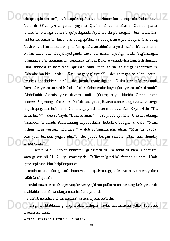 chaqir   qilishmasin”,   deb   topshiriq   berdilar.   Haramdan   tashqarida   katta   hovli
bo lardi.   O sha   yerda   qorilar   yig ilib,   Qur on   tilovat   qilishardi.   Otamni   yuvib,ʻ ʻ ʻ ʼ
o rab,   bir   xonaga   yotqizib   qo yishgandi.   Ayollari   chiqib   ketgach,   biz   farzandlari
ʻ ʻ
saf tortib, birma-bir kirib, otamning qo llari va oyoqlarini o pib chiqdik. Otamning	
ʻ ʻ
bosh vaziri Hoshimxon va yana bir qancha amaldorlar u yerda saf tortib turishardi.
Padarimizni   olib   chiqishayotganda   meni   bir   narsa   hayratga   soldi.   Yig lamagan	
ʻ
odamning o zi qolmagandi. Janozaga hattoki Buxoro yahudiylari ham kelishgandi.	
ʻ
Ular   shunchalar   ko z   yosh   qilishar   ediki,   men   ko rib   ko zimga   ishonmasdim.	
ʻ ʻ ʻ
Odamlardan biri ulardan: “Siz nimaga yig laysiz?” – deb so raganida, ular: “Axir u	
ʻ ʻ
bizning podshohimiz edi”, – deb javob qaytarishgandi. O sha kuni Afg onistonda	
ʻ ʻ
bayroqlar yarim tushirildi, hatto, ba zi elchixonalar bayroqlari yarim tushirilgandi”.	
ʼ
Abdulkabir   Azimiy   yana   davom   etadi:   “(Otam)   hayotliklarida   Omonulloxon
otamni Pag monga chaqiradi. Yo lda ketayotib, Rusiya elchisining avtoulovi loyga	
ʻ ʻ
tiqilib qolganini ko radilar. Otam unga yordam berishni aytadilar. Keyin elchi: “Bu	
ʻ
kishi kim?” – deb so raydi. “Buxoro amiri”, – deb javob qiladilar. U kelib, otamga
ʻ
tashakkur   bildiradi.   Padarimning   haydovchilari   kobullik   bo lgan,   u   kishi:   “Nima	
ʻ
uchun   unga   yordam   qildingiz?”   –   deb   so raganlarida,   otam:   “Men   bir   paytlar	
ʻ
Rusiyada   tuz-non   yegan   edim”,   –deb   javob   bergan   ekanlar.   Otam   ana   shunday
inson edilar”.
Amir   Said   Olimxon   hukmronligi   davrida   ta lim   sohasida   ham   islohotlarni	
ʼ
amalga oshirdi. U 1911-yil mart oyida “Ta lim to g risida” farmon chiqardi. Unda	
ʼ ʻ ʻ
quyidagi vazifalar belgilangan edi:
–   madrasa   talabalariga   turli   hoshiyalar   o qitil
ʻ masligi,   tafsir   va   hadis   rasmiy   dars
sifatida o qitilishi;	
ʻ
– davlat xazinasiga olingan vaqflardan yig ilgan pullarga shaharning turli yerlarida	
ʻ
maktablar qurish va ularga muallimlar tayinlash;
– maktab muallimi olim, xushxat va xushqiroat bo lishi;	
ʻ
–   ularga   maktablarning   vaqflaridan   tashqari   davlat   xazinasidan   yillik   120   rubl
maosh tayinlash;
– tahsil uchun bolalardan pul olmaslik;
10 